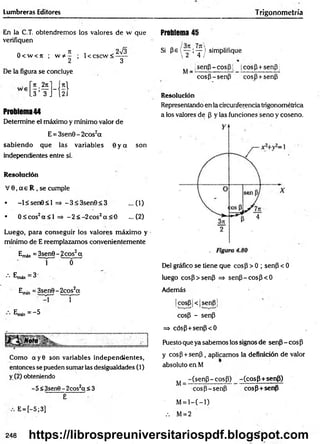 Lumbreras Editores Trigonometría
En la C.T. obtendremos los valores de w que
verifiquen
a Jt , 2sÍ3
8 < w < rr ; w * - ; 1< cscw < - —
2 3
De la figura se concluye
Ti
2 íl_ f*l
.3 3 J í 2i
Problema44
Determine el máximo y mínimo valor de
E = 3sen8-2cos2a
sabiendo que las variables 8 y a son
independientes entre sí.
Resolución
V 6 ,a e R , se cumple
• -l< se n 8 < l =* -3 < 3 sen 8 < 3 ...(1)
• 0 ^ co s2a < l => -2 < -2 c o s2a < 0 ...(2)
Luego, para conseguir los valores máximo y
mínimo de E reemplazamos convenientemente
Emá* = 3sen6 - 2eos2a
n r o ~ "
•••Emáx=3-
Ejrun = 3sen8-2cos2cc
~ r
E
m
(n=- 5
Como cty8 son variables independientes,
entonces se pueden sumar las desigualdades (1)
y (2) obteniendo
-5 <3sen8 - 2cos2ct < 3
E
E= [-5;3]
Problema 45
Si pe ( “ i ? ) simplifique
 2 4 /
^ _ jsenp - cosp |, cosp+senp
cosP-senp cosP+senP
Resolución
Representando en la circunferencia trigonométrica
a los valores de p y las funciones seno y coseno.
Del gráfico se tiene que cosp > 0 ; senP < 0
luego cosP>senP => senP -cosp< 6
Además
|cosP|<|senp]
cosp - senP
=> cósP+senP<0
Puesto que ya sabemos los signos de senp - eos P
y cosP + senP, aplicamos la definición de valor
absoluto en M
^ _ -(senP-cosP) -(cosP+senP)
cosp-senP cosp+senp
M= l—
( —
1)
.-. M= 2
248 https://librospreuniversitariospdf.blogspot.com
 