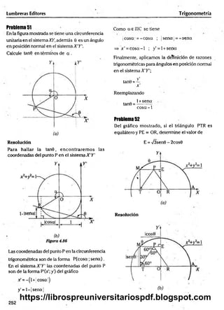 Lumbreras Editores
Problema 51
En la figura mostrada se tiene una circunferencia
unitaria en el sistema XY, además 0 es un ángulo
en posición normal en el sistema X'Y'.
Calcule tan© en términos de a .
Resolución
Para hallar la tan9, en contrarem os las
coordenadas del punto P en el sistema X'Y'
Las coordenadas del punto P en la circunferencia
trigonométrica son de la forma P (cosa;se n a ).
En el sistema X'Y' las coordenadas del punto P
son de la forma P'(Y; y') del gráfico
x' = -(l+ ¡cosa|)
y' = l-|sen a¡
Trigonometría
Como a e I1IC se tiene
jcosa ¡= -c o sa ; jsena¡ = -se n a
=> x' = c o s a -l ; y’= l + sena
Finalmente, aplicamos la definición de razones
trigonométricas para ángulos en posición normal
en el sistema X'Y'
v'
tanO = —
x' ,
Reemplazando
. 1+sena
tanO = ----------
cosa-1
Problema 52
Del gráfico m ostrado, si el triángulo PTR es
equilátero y PE = OR, determine el valor de
E = /3sen0 - 2cos0
Resolución
252
https://librospreuniversitariospdf.blogspot.com
 