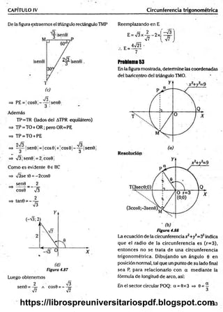 CAPÍTULO IV Circunferencia trigonométrica
De la figura extraemos el triángulo rectángulo TMP Reemplazando en E
E = V 3 x -|= -2 x
(c)
Jó
=* PE = !cos9j----- !sen0
Además
TP=TR (lados del ATPR equilátero)
=> TP = TO+OR; pero OR=PE
=> TP = TO + PE
o /o fñ
=> — —|sen0 ¡= |co s0 ¡+!cos0 |----- |sen 0 j
O ó
=> v/3|sen0| = 2;cos0j
Como es evidente 0e IIC
=> s/3se 10 = -2cos0
sen0 _ 2
cos0 V3
2
=> tan0 = — 5=
V3
Figura 4.87
Luego obtenemos
Q 2 ' &
sen0 = - 7
= a cos9 = —
s¡7 V7
E =
4V2Í •
V7
-v'a
Problema 53
En la figura mostrada, determine las coordenadas
del baricentro del triángulo TMO.
Figura 4.88
La ecuación de la circunferencia Jt^+y^S2indica
que el radio de la circunferencia es (r=3),
entonces no se trata de una circunferencia
trigonom étrica. D ibujando un ángulo 0 en
posición normal, tal que un punto de su lado final
sea P, para relacionarlo con a m ediante la
fórmula de longitud de arco, así:
En el sector circular POQ: a = 0x3 => 0 = —
3
253
https://librospreuniversitariospdf.blogspot.com
 
