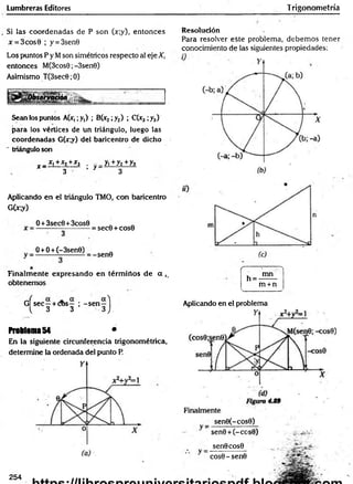 Lumbreras Editores Trigonometría
Si las coordenadas de P son (x;y), entonces
x = 3cos0 ; y = 3sen9
Los puntos P y Mson simétricos respecto al eje X,
entonces M(3cos0;-3sen0)
Asimismo T(3sec6;0)
Sean los puntos A(x,;y,) ; B(x2;y2) ; C(x3 ;y3)
para los vértices de un triángulo, luego las
coordenadas G(x;y) del baricentro de dicho
" triángulo son
^ _ £ L+£2+J
r j . - _ y ,+ y2+y3
3 ’ r 3
Aplicando en el triángulo TMO, con baricentro
G(jr;y)
0 +3sec0 +3cos0
= sec0 + cos0
O +O+ (-3sen0)
-sen9
Finalm ente expresando en térm inos de a ,.
obtenemos
G Ísec—+ cos— ; -s e n —1
^ 3 3 3 J.
Problema 54 *
En la siguiente circunferencia trigonométrica,
determine la ordenada del punto P.
Resolución
Para resolver este problema, debem os tener
conocimiento de las siguientes propiedades:
(-------:----- "'t
, mn
n = -——
m +n
__________
Aplicando en el problema
sen0(-cos0)
sen9 + (-cc
sen0cos9
cos0 - sen©
254
 