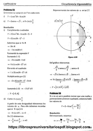 CAPÍTULO IV Circunferencia trigonométrica
Problema 55
Determine la variación de Y en cada caso.
i) K= 2cos220-4cos20
ii) K = 2sena + ^3 ; siO < |a f< ^
Resolución
i) Completando cuadrados
Y = 2(cos220 - 2cos20 +1) - 2
Y = 2(cos20-l)2-2
Sabemos que si 9e R
=> 20e R
= * - 1 < c o s 2 0 < 1
Formando la expresión Y
Sumando (-1)
=> -2 < c o s2 0 -l< 0
=> 0 < (cos20 - 1)2< 4
Elevando al cuadrado
C < 2 ( c o s 2 0 - 1 ) 2 < 8
Multiplicando por (2)
=> - 2 < 2(cos29 - 1)2- 2< 6
Y
Sumando (-2) => - 2 < Y <6
Representando los valores de a en la C.T.
Del gráfico obtenemos
V3 V3
------< s e n a < — ; sen ad o
2 2
=> -¡3 < 2sena< -J3 ; 2sena*0
=> 0 < 2sena + V3 < 2^3 ; 2sena +¡3 *-j3
— f y
/. > '= [0 ;2 ^ ]-{ V 3 }
. . y =[-2; 6] Problema 56
Si x es un arco positivo menor que una vuelta y
ii) Como 0 < |a |< - perteneciente al tercer cuadrante, entonces halle
^ los valores de
A partir de esta desigualdad obtenemos los
valores de a . Para ello debemos recordar Y = 2 -6 c sc 2
que si 0 < J a |< b
=> - b < a < B ; a * 0
De (1) obtenemos
=> - —¿ <
x< - ; a 3 0
3 3 '
Resolución
Del enunciado, tenemos
fe 1171
7t < X < — = > t;— < X +
2 6
5)i
6
<
7n
T
255
https://librospreuniversitariospdf.blogspot.com
 