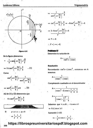 Lumbreras Editores Trigonometría
De la figura obtenemos
1 f Sn) V3
* — <sen x+<— < —
2 6 J 2
=» 0 á se n 2| x + ^ ) < - - 0 )
6 J 4
Como
CSC
H ) - sen
t - f )
=> sen2^ x + ~ j * 0 -( 2 )
Así de (I) y (2) obtenemos que
• 0<sen2f x + ^ j < |
Si y < jc < Z A íy > 0
I 1 1
=» - >- >
y x z
2i 5t
c^ 3
sen x+ - '
6 ■
=> csc2f x + ^ j > ^ => -6 csc2^ x + ^ |‘
< —
8
=> 2 - 6 csc2| x+ — |< -6
=> / < - 6
Y = { - ~ ;-6 )
Problema57
Determine la variación de
A = -
1
eos x - cosx
Resolución
R ecordando cos2x = |c o s x f, entonces en A
tenemos
1
A = -
cosx - cosx
Completando cuadrados en el denominador
1
A =
A = -
,2 , 1 1 1
cosx! - 2 | C o s x | x - + - - -
1
Sabemos que V xeR ; - l< senx< l
=> 0 £ k o s x |< l
Sumando (-1/2)
=» - ^ < ! c o s x |- ^ < ^ ,
2 1 1 2 2 •
256
https://librospreuniversitariospdf.blogspot.com
 
