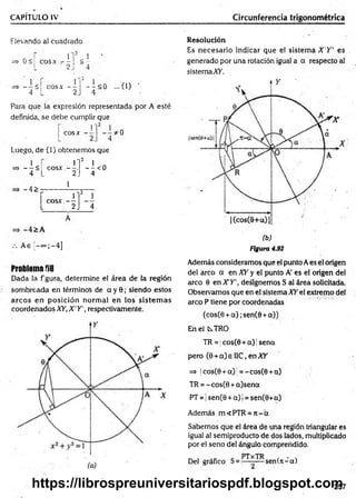 CAPÍTULO IV Circunferencia trigonométrica
Elevando a! cuadrado
=> 0 <1 eos* - - <
L 2J ■
_ _ <
4~
cosx - -
2
- ; < 0 ...0 ) '
4
Para que la expresión representada por A esté
definida, se debe cumplir que
cosx -- * 0
4
Luego, de (1) obtenemos que
=s>----<
4
1
c o s x ----.
2_
- I < 0
4
-4 >
r
2
i
cosx - -
L 2. 4
=> -4 > A
A e{ -°°;-4 ]
Problema f»8
Dada la figura, determine el área de la región
sombreada en términos de a y 0; siendo estos
arcos en posición norm al en los sistem as
coordenados XY, X 'Y  respectivamente.
Resolución
Es necesario indicar que el sistem a X 'Y ' es ,
generado por una rotación igual a a respecto al
sistemaXfi.
(b)
Figura 4.92
Además consideramos que el punto Aes el origen
del arco a en XY y el punto A' es el origen del
arco 6 en X Y ', designemos S al área solicitada.
Observamos que en el sistema XY el extremo del
arco P tiene por coordenadas
(cos(0 + a ) ;sen(0 +a))
En el CsTRO
TR = |cos(0 + a) jsena
pero (0 + a) e I1C, en XY
=> |cos(0 + a)j = -cos(0 + a)
TR = - cos(0 + a)sena
PT = | sen(0 + a)( = sen(0+a)
Además m<PTR =n - a
Sabemos que el área de una región triangular es
igual al semiproducto de dos lados, multiplicado
por el seno del ángulo comprendido.
Del gráfico S= sen (n -a)
257
https://librospreuniversitariospdf.blogspot.com
 