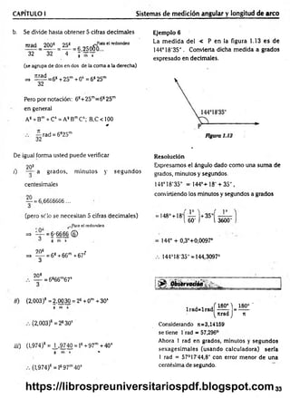CAPÍTULO I Sistemas de medición angular y longitud de arco
b. Se divide hasta obtener 5 cifras decim ales
tirad _ 200^ = 25^ = 25ofro“ " red°nde°
32 " 32 4 j ’~ T
(se agrupa de dos en dos de la coma a la derecha)
=» í ^ = 6 s +25m + 05 = 6825m
32
Pero por notación: 68+25m=6s 25m
en general
A8+ Bm+ Cs = A8B™Cs; B,C<100
Jt
— rad = 6825m
32
De igual forma usted puede verificar
208
/) a grados, m inutos y segundos
centesimales
— = 6,6666666 ...
3
(pero se lo se necesitan 5 cifras decim ales)
_Para el redondeo
■ —
=> “ - = 6-6666 ©
^ g m s2
0
20s *
=> = 68+66m+67s
3
Ejemplo 6
La m edida del < P en la figura 1.13 es de
144°18'35". Convierta dicha medida a grados
expresado en decimales.
Resolución
Expresamos el ángulo dado com o una suma de
grados, minutos y segundos.
144° 18'35" = 14 4 °+ 1 8 '+ 3 5 " ,
conviniendo los minutos y segundos a grados
( p i ( Io
-148°+ 18' — +35"
i 60' ) l 3600"
144° + 0,3°+0,0097°
144°18'35" = 144,3097°
208
— = 6866m67s
«) (2,003)8 = 2,00 30 = 28+ 0m +30’
g m s
(2,003)s =2830s
iii) (1,974)* = ^ , 9740 = ls +97m +40s
g m s **
(1,974)8 = l897m40s
l r a d = l r a d M = ^ '
^tirad J n
Considerando n=3,14159
se tiene 1 rad = 57,296°
Ahora 1 rad en grados, minutos y segundos
sexagesim ales (usando calculadora) sería
1 rad = 57°17‘44,8" con error menor de una
centésima de segundo.
33
https://librospreuniversitariospdf.blogspot.com
 