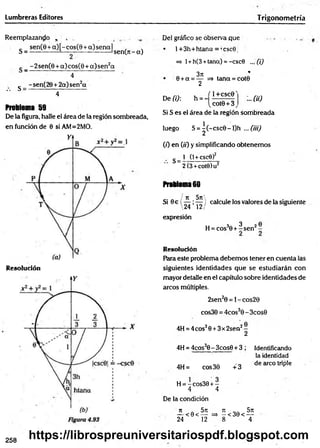 Lumbreras Editores Trigonom etría
Reemplazando , ,
_ sen (0 + a )[-co s(8 + a)sen al
S = ------------- 1— - ----------------— sen(n - a)
g _ -2sen (8 + a)cos(8 + a )sen 2a
4
g _ - sen(28 + 2a) sen2a
• • " 4
Problema 59
De la figura, halle el área de la región sombreada,
en función de 0 siAM=2MO.
R esolución
Del gráfico se observa que
• l+3h+htana = ,csc9i
=> 1+h(3 +tana) = -csc0 ... (i)
371 *
0 +a = — => tana = cot9
2
De (i): h = - :..fíü
í 1_+CSC0'
[cot0 + 3,
Si S es el área de la región sombreada
luego S = ^ (-csc0 -l)h ... (iil)
( 0 en 00 y simplificando obtenemos
s_1(
1
+
c
s
c
e
)2
~
2
(3
+
c
o
te
)u
2
Problema 60
/ it 5n
'---- *
--- }
24 12/
expresión
Si 9e  7 Í7 / calcule los valores de la siguiente
H
=
c
o
s3
0
+
fsen2
-
Resolución
Para este problema debemos tener en cuenta las
siguientes identidades que se estudiarán con
mayor detalle en el capítulo sobre identidades de
arcos múltiples.
2sen20 = l-cos28
cos30 = 4cos30 -3cos0
4H = 4eos30 +3x2sen2-
2
4H = 4cos30- 3cos0 + 3 ; Identificando
la identidad
4H= cos30 +3
de circo triple
H = - cos30 + -
4 4
De la condición
n . 5rc ji __ 5n
— < 0 < — =* - <30< —
24 12 8 4
258
https://librospreuniversitariospdf.blogspot.com
 