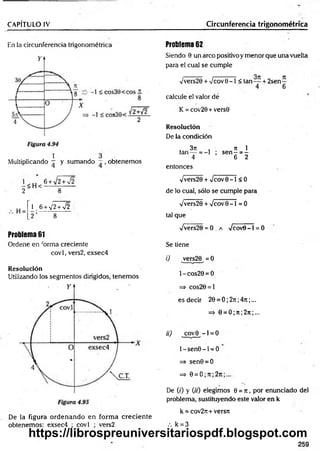 CAPÍTULO IV Circunferencia trigonométrica
En la circunferencia trigonométrica
Multiplicando — y sumando —, obtenemos
2 ~ 8
H =
_
1. 6 + V2W 2
2 ’ 8
Problema 61
Ordene en forma creciente
covl, vers2, exsec4
Resolución
Utilizando los segmentos dirigidos, tenemos
Problema 62
Siendo 0 un arco positivo y menor que una vuelta
para el cual se cumple
/vers20 + Vcov 0 - 1 < tan— + 2se n -
4 6
calcule el valor dé
K = cov20+vers0
Resolución
De la condición
3 7 1 , ti 1
tan— = - l ; s e n - = -
4 6 2
entonces
Vvers20 + Vcov0 - 1 < 0
de lo cual, sólo se cumple para
Vvers20 + %/cov0 - l = 0
tal que
fvets20 = O .a Vcov8 - l = 0
Se tiene
i) vers20 = 0
1- cos20 = 0
=> cos20 = l
es decir 20 = 0 ; 2n ;47i ;...
=> 0 = 0 ;n ; 2n ;...
ii) covO - 1 = 0
l-s e n 0 -l = O
=> sen0 = 0
=> 0 = 0 ; 7t; 2t
c
De (0 y (h) elegimos 0 = n , por enunciado del
problema, sustituyendo este valor en k
k = cov2n+ versn
De la figura ordenando en form a creciente
obtenemos: exsec4 ; covl ; vers2 k = 3
259
https://librospreuniversitariospdf.blogspot.com
 