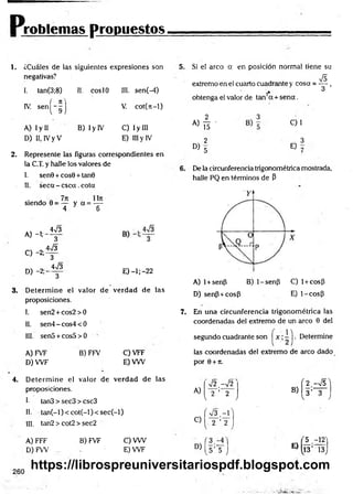 Problemas propuestos
1. ¿Cuáles de las siguientes expresiones son
negativas?
1
. tan(3;8) II. coslO III. sen(-4)
IV. s e n ( - f ) V. cot(jt-l)
A) I y II
D) II, IVy V
B) I y IV C) Iy III
E) III y IV
5.
2. Represente las figuras correspondientes en
la C.T. y halle los valores de
I. sen9 + cos9 + tan9
II. seca - csca .cota
siendo 0 = — y a = —
4 y 6
A) -1;
C) -2;
D) -2 ;-
_ W3
3
4n
/3
3
W3
3
E) -1; -22
3. D eterm ine el valor de verdad de las
proposiciones.
I. sen2 + cos2>0 7.
II. sen4-cos4< 0
III. sen5 + cos5>0
A) FVF B) FFV C) VFF
D) W F E) VW
Si el arco a en posición normal tiene su
&
extremo en ei cuarto cuadrante y cosa = — ,
2
* 3
obtenga el valor de tan a + se n a .
2 3
C)1
a) t i -
2 3
« 5 E ) 7
De la circunferencia trigonométrica mostrada,
halle PQ en términos de P
A) 1+senfi B) 1-senP C) 1+ cosp
D) senP +cosP E) 1-cosp
En una circunferencia trigonométrica las
coordenadas del extremo de un arco 9 del
segundo cuadrante son ~ | . Determine
las coordenadas del extremo de arco dado
por 9 + n.
4. D eterm ine el valor de verdad de las
proposiciones.
I- tan3 > sec3 > csc3
II. tan (-l)< co t(-l)< se c(-l)
III. tan2 > cot2 > sec2
A) FFF B) FVF C) VW
D )FW . E) W F
V2.-V2
A) 2 ’ 2
V
í V 3 . - r
C) 2 ’ 2
v,
( 3
D)
[ s ’ 5 )
( 2 - J s ]
B) 3 ’ 3
/ V 7
'5 .- ^ 'j
E)
13’ 13J
260
https://librospreuniversitariospdf.blogspot.com
 