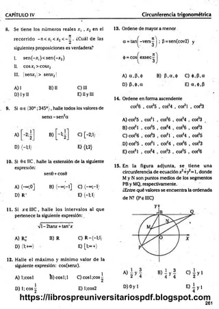 CAPÍTULO IV Circunferencia trigonométrica
8. Se tiene los núm eros reales x, , x2 en el
recorrido - itc x, < x2 < - ^ . ¿Cuál de las
siguientes proposiciones es verdadera?
I. sen (-x ,)< sen (-x 2)
II. cosx,> cosx2
III. |senx, j> sen*21
A) I B) II C) III
D) I y II E) II y III
9. Si a e (30°; 345°), halle todos los valores de
se n d -se n 2a
A) - 2;
2
D) (-1;!)
C) [-2;1;
E) (M )
10. Si 0e IIC, halle la extensión de la siguiente
expresión:
sen0+ cos0
A) (— ;0] B) C) (-« ;-!)
D )R - E) <-!;!}
11. Si x elIIC , halle los intervalos al que
pertenece la siguiente expresión:
vi - 2tanx + tan‘x
A) R* B) R C) R —
(—
1;1)
D) (l;+~) E) [l;°°+)
12. Halle el m áxim o y m ínim o valor de la
siguiente expresión: cos(senx).
A) 1¡cosí B )cosl;l C) cosí ¡eos^
D) 1; eos ^ E) l;cos2
13. Ordene de mayor a menor
oc= tan^-vers^ | ; (3=-sen(cov2) y
i)
A) a .P .ó B) P .a .ó C) <)),P,a
D) p .ó .a E) a,<t>,p
14. Ordene en forma ascendente
cot26 , cot25 , cot24 , cot2l , cot23
A) cot25 , cot2l , cot26 , cot24 , cot23
B) cot2l , cot25 , cot24 , cot26 , cot23
C) cot26 , cot23 , cot2l , cot24 , cot25
D) cot25 , cot2l , cot24 , cot26 , cot23
E) cot2l , cot24 , cot23 , cot25 , cot26
15. En la figura adjunta, se tiene una
circunferencia de ecuación x2+y2= l, donde
M y N son puntos medios de los segmentos
PB y MQ, respectivamente.
¿Entre qué valores se encuentra la ordenada
deN ? (PelIIC)
D) Oy 1 E ) i y i
261
https://librospreuniversitariospdf.blogspot.com
 