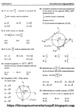 CAPÍTULO IV Circunferencia trigonométrica
20. Si 0 e , s e n l ; ^ , calcule la secan te de
-sen 9 cuando sen0 es máximo.
4
A) V3
D) 3V2
B) 42 C) 242
E) 3V3
21. Si cov0 - versa = 0, calcule
M= tan seca - csc9 + -
l 4
A) 0
D) 3
B) C) 2
E) 4
22, Si 2 < 10 1< — , halle la variación del cos0.
2
A) (-1;1 B) (—
1;0) C) [-1;0>
D) [-’
:;0] E) [—
1;1]
23. Siendo la expresión k - 4 it - t = 4 2t —
5
donde k es real, calcule el máximo valor de
exsect:
A )-4 - B) -3 C )-2
D)O E) 1
24. Del gráfico, si PB' = 2PQ, calcule
N = sec0 + tan9
A) -V Í3
B) -4Í9
C) -4Í5
D) -V í7
E) -V47
25. Del gráfico mostrado se tiene que el producto
de las áreas de las reglones ARQ y QB'T
adopta la forma
- + asen0 +bcos6 +csen0cos0
4
Calcule a+ b+ c
P y Q son puntos de tangencia, .2y/,S?2
D ) 4 « 4
26. Sabiendo que v e ;5 ,halle el mayor valor
de A y el menor valor de B, respectivamente,
tal que A < 2cosí — ■<B
A) -1 y 2 B) Oy V2 C )-V 3 y V 2
D )-V 2yV 3 E )-2 y V 3
27. Sabiendo que se cumple exsec© = 4 -cova
adem ás 7 < a < 9 ; 5 < 0 < 7 ,calcu le 2a + 0
A) 5n B) 6ít C) 7n
D) 8it E) 9n
263
https://librospreuniversitariospdf.blogspot.com
 