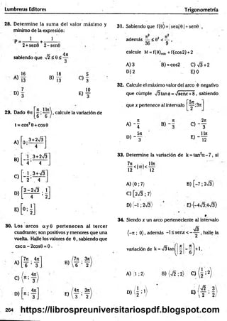 Lumbreras Editores Trigonometría
28. D eterm ine la sum a del valor m áxim o y
mínimo de la expresión:
31. Sabiendo que f(0) = jsen|0| + sen8 ,
1 1
r + -
2+sen0 2-sen0
sabiendo que Í2<Q<
4ji
2 2
además < 02 < — ,
36 9
calcule M = f(0)m
¡n + f(cos2) +2
A)
16
13
B)
18
13
A) 3
D) 2
B) *cos2 C)v/3 + 2
J E) 0
29. Dado 8e
C ) 3
10
E) T
32. Calcule el máximo valor del arco ó negativo
que cumple V3tan0 = ^senx + 8 , sabiendo
~5n
^ ^ ), calcule la variación de
6 6
que x pertenece al intervalo -;37t
t = COS2 0 + COS0
» - í
2n
C ) ~ T
A )[o ;3* 275] _
D , - f
u n
« - y
B)
C)
[4 =
[-H
3 + 2>/3
4
3+V3
4
33. Determine la variación de k = tan2a - 7 , si
D )[
3-2V 3 . 
' 2J
E)
H ]
7n . . 1In
¡ 2 < |a |< -¡2-
A) (0; 7)
C) [2V3 ; 7)
D) (-1; 2 V3 )
B) [-7 ; 2V3)
E) (-4V3;4V3)
30. Los arcos a y 0 p erten ecen al tercer
cuadrante; son positivos y menores que una
vuelta. Halle los valores de 0, sabiendo que
csca - 2cos0 = 0.
. /7jc . 3n
B)  6 ’ 2
7n _
4ti
A)
.y’y
/ .4ít
C)
 ’3 /
4t
c
D) n-'^
T
34. Siendo x un arco perteneciente al intervalo
/g
(-ti ; 0), además -1 £ senx < —— , halle la
variaciónde k = >/3tanjj ;í - ^ j + 1 .
A) (1 ; 2} B) (V2 ; 2} C) i 2
E)
4rr 3n
t ’ y
D) ( 2 ; V E)
¡ y/2 . 3
 2 ’ 2 /
264 https://librospreuniversitariospdf.blogspot.com
 