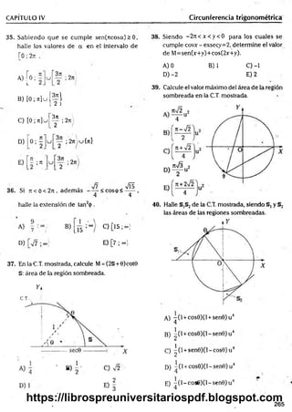 CAPÍTULO IV Circunferencia trigonométrica
35. Sabiendo que se cum ple sen(ncosa)> 0,
halle los valores de a en el intervalo de
r0;2rt .
,, rn r 3n
» [ 0 ; ;
B) [ 0 ; j t ] u ( ^ l
L¿ J
371
2ti '
C) [ 0; n ] u
D) o ; f
2n¡
2 /
y ; 2n cj{ti}
E) ; re
2 /
36. Si 7t<ó<2jt, adem ás - — < c o s p < 2 ^
4 4
halle la extensión de tan2<
)>
.
9
A) .7
B)
15
D) ■ooj
C) [15 ;oo)
E) [7 ; oo)
37. EnlaC.T. mostrada, calcule M= (2§ + 0)cot0
§: área de la región sombreada.
y i
C.T.
D)
E)f
38. Siendo - 2 n < x < y < 0 para los cuales se
cumple covx - exsecy=2, determine el valor
de M=sen(x+y)+cos(2x+y).
A) 0 B) 1 C) -1
D) -2 E) 2
39. Calcule el valor máximo del área de la región
sombreada en la C.T. mostrada.
40. Halle §,§2de la C.T. mostrada, siendo §, y §2
las áreas de las regiones sombreadas.
A) - ( l + cos0)(l + sen0)u4
4
B) ^(l + cos0)(l-sen0)u4
C) ^ (l +sen0)(N cos0)u4
D) “ (l + cos0)(l-sen0)u4
E) -(l~ co s6 )O -sen 0 )u J
1 4
265
https://librospreuniversitariospdf.blogspot.com
 