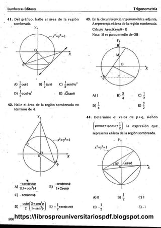 Lumbreras Editores Trigonometría
41. Del gráfico, halle el área de la región
. sombreada.
A) ~cot0 B) |ta n 0 C) ^ sen 0 u 2
D) |c o s 0 u 2 E) 72 tan0
42. Halle el área de la región som breada en
términos de 0.
-sen0cos0 -sen<j>cos<|)
2(1+ cos20) l+2sen<|>
C) -sen<|)cos(l)
D )"
COt<() ^2+sen20 ^
l+ sen20
E) - -sen0cos0
43. En la circunferencia trigonométrica adjunta,
A representa el área de la región sombreada.
Calcule Asec0(sen0 -1)
Nota: Mes punto medio de OB
D)
1
E)
4 2
. r
44. D eterm ine -el valor de p + q, siendo
|^psena+qcosa + - J la expresión que
representa el área de la región sombreada.
D) - | E) -1
266https://librospreuniversitariospdf.blogspot.com
 