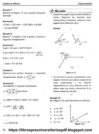 Lumbreras Editores T rigonometría
Ejemplo 7
Exprese el ángulo 1,5 rad a grados (notación
decimal)
Resolución
1,5 rad = 1,5(1 rad) = 1,5(57,296°) = 85,944°
.-.1,5 rad=85,944°
Ejemplo 8
Elxprese el ángulo 3 rad a grados, minutos y
segundos sexagesimales.
Resolución
3 rad = 3(1 rad) = 3(57°17'44,8") •
3 rad =3(57°+17'+44,8') = 171°+5r+ 134,4"
120' + 14.4"
3 rad = 171°+53' +14,4"
3 rad = 171°53'14,4"
Ejemplo 9
Exprese a en grados m inutos y segundos
sexagesimales, siendo a = 9Í — )rad
Resolución
Convirtiendo 1° a grados centesimales
a = 9
r v ( 10s
rad=10 rad
Observadón
• Cuando dos ángulos trigonométricos tienen la
misma ámplitud de rotación pero
orientaciones contrarias, entonces estos
ángulos tienen diferente signo.
Ejemplo
(a) (b)
Figura 1.14
• En Geometría existen propiedades para
ángulos, entonces para aplicar cualquiera de
estas propiedades a los ángulos
trigonométricos, estos deberán tener en
primer lugar una misma orientación (o un
mismo sentido de rotación).
a = 10(57°17'44,8") = 10(57° + 17'+44,8")
a = 570°+ 170; + 448','
120 +50' 420- + 28"
a = 570° + 2° + 50'+ 7’ + 28" = 572° + 57’+ 28"
a = 572°57'28"
Ejemplo 10
De la figura 1.15, ¿qué alternativa es correcta?
a. a + p = 90°
b. a - P = 90°
c. p - a = 90°
d. - a - P = 90°
e. P = -2a
34 https://librospreuniversitariospdf.blogspot.com
 