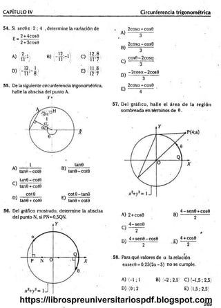 CAPÍTULO IV Circunferencia trigonométrica
54. Si secGs 2 ; 4 , determine la variación de
E _ 2 + 4cos6
2 + 3cos0
A) {¿ ;1 ¡ B) C)
12.8
i r 7
m ]2' 1
D) " i r 8:'
E)
ooir**
=
12
55. De la siguiente circunferencia trigonométrica,
halle la abscisa del punto A.
Y *
C)
tan6 - cote
tan0 + cote
D)
cote
tan6 + cote
E)
cote-tan6
tan0 + cote
A)
B)
C)
D)
E)
2cosa + cos0
3
2cosq - cose
3
cos6-2cosa
3
-2cosa-2cos6
3
2cosa + cose
4
57. Del gráfico, halle el área de la región
sombreada en términos de 6.
56. Del gráfico mostrado, determine la abscisa
del punto N, si PN=0,5QN. A) 2+ cose
„ 4-sen e
C 2
4 +sen6-cose
' 2
B)
4 - sen e+cose
2
*
„ 4 + cos6
E ) —
58. Para qué valores de q la relación
exsecO = 0,25(2q - 5) no se cumple.
A) < -l; 1 B) (-2 ; 2,5) C) (-1,5; 2,5)
D )(0 ;2 E) (1,5; 2,5}
269
https://librospreuniversitariospdf.blogspot.com
 