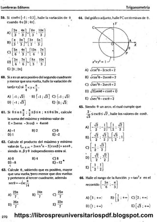 Lumbreras Editores Trigonometría
59. Si cos9e [-1; -0,5], halle la variación de 6
cuando 0e[O ;4it].
A)
B)
2rr . 4n
y ’ y
Jt 2n
3 ’ y
8n _ 10n
y ’ i r
3n 5it
y ’ y
C)
571 471
u
13ji .
6 Y . .I T ’ 3 .
D)
571 7n
u
’8rt 10rt
Y "6 . . 3 ’ y .
E) [0 ; 2n]
64. Del gráfico adjunto, halle PC en términos de 9.
A) Vcot20-2csc0 + 2
60. Six es un arco positivo del segundo cuadrante
y menor que una vuelta, halle la variación de
tan(x+y) si - < y < ~ .
4 3
A) (-1 ; y¡2) B) [-1 ; J í ] C) (-1 ; S )
D ) ( - 1 ; v
/3] E ){0;V 3)
61. Si 0 < a < í ; í< P < rt ; J i < 6 < 2 n , calcule
la suma del máximo y mínimo valor de
E = 2sena - 3cosP + 4sen0
A )-l B) 2 C)0
D) 1 E) -2
62. Calcule el producto del máximo y mínimo
valor de f(o.B.e) = 2sen2a - 3 |c o s P | + sen0 ,
siendo a ,P y 0 independientes entre sí.
A) 0 B) 4 C) 8
D) -8 E )-12 *
63. Calcule 0, sabiendo que es positivo, mayor
que una vuelta,"pero menor que dos vueltas
y pertenece al tercer cuadrante, además
- • Jt
sec0 = -c s c —
14
23n 24rt , 25a
A)
7 . B) ~ T o - r
26jt 22ji
D)
7 E ) y
B) Cos20-2sen0 + 2
C) -/tan20-2sec0 + 2
D) sj2{senQ +cos0 +1)
E) yjsec20 -csc0 + 2
65. Siendo 0 un aireo, el cual cumple que
2 .
—
¡=< csc0 < y¡2, halle los valores de cos0.
V3
A)
B) .
r
u
1 . Í2
2. .2 ’ 2
V2
u í— ; lj
2 L 2 J
2 _
~_y¡2 . y/2
. 2 ’ 2 .
2
66. Halle el rango de la función y = tan2* en el
5n n
“ T ' 3.
recorrido
A) [3 ; +~> B>
D) [l ; +«•)
| ; + “ } C) [2 ; +«}
E) [V3 ; +°°)
270 https://librospreuniversitariospdf.blogspot.com
 