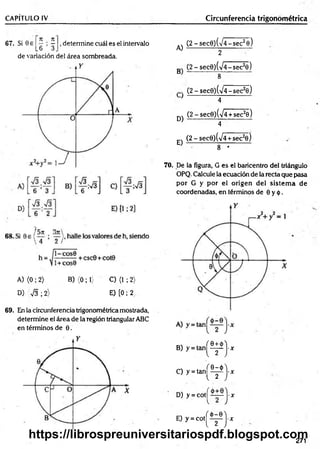 CAPÍTULO IV__________________ ________________________________ Circunferencia trigonométrica
67. Si 0 e ^ ^ , determine cuál es el intervalo
L 6 3 .
de variación del área sombreada.
A)
(2 -sec9 )(V 4 -sec28)
2
A) (0 ; 2) B) {0;1) C) (1 ; 2)
D) 7 3 ; 2) E) [0 ; 2,
69. En la circunferencia trigonométrica mostrada,
determine el área de la región triangular ABC
en términos de 0.
(2 -se c 0 )(/4 -se c 2e)
B 8 ----
(2 - sec0)(V 4-sec20)
} 4
q) (2 - sec0)(V4 + sec26)
4
(2 - secO^VÍ+sec2©)
E ) _ 8 *
----
70. De la figura, G es el baricentro del triángulo
OPQ. Calcule la ecuación de la recta que pasa
por G y por el origen del sistem a de
coordenadas, en términos de 0 y <|).
B
)y=
tan|^^j-x
C) y = t a n ^ ^ j - x
D) y = c o t^ ^ i—j-x
E) y = c o t ^ ^ j - j r
271
https://librospreuniversitariospdf.blogspot.com
 