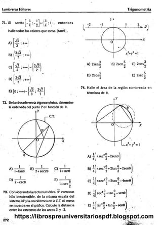 Lumbreras Editores Trigonometría
3 1 - 3 
71. Si sen0€ — : - - u ( - ; l ) , en tonces
. 4 2J 4 /
halle todos los valores que toma | tan01.
A)
B)
C)
D)
s
3
3V3
’ +°7
; +oo
V3 
o I
3*¡3
1+°°
3V3
r
E) [O; +<*>)-
s
3
Zs¡7
7
72. De la circunferencia trigonométrica, determine
la ordenada del punto P en fundón de 0.
D)
1
2-csc0
E)
1
1 -s e c -
2
73. Considerando la recta numérica & como un
hilo inextensible, de la m ism a escala del
sistemaATyla envolvemos en la C.T. tal como
se muestra en el gráfico. Calcule la distancia
entre los extremos de los arcos 3 y -2.
V»
74. Halle el área de la región som breada en
términos de 0.
A) ^ J ts e c J ® -2sen0j
B) ^ rts e c 2! + 2 ta n |-‘-2sen0
C) -íítse c2? + 2tan^-4sen0
4 ^ 2 2
D) ^ s e c J| + ta n |- s e n e j
E) - f tan2-+ ta n - -s e n 0 j
4Í . 2 2 )
https://librospreuniversitariospdf.blogspot.com
 