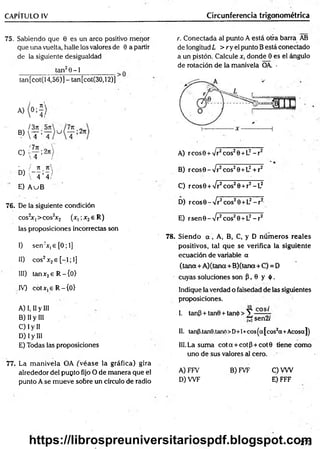 CAPÍTULO IV Circunferencia trigonométrica
75. Sabiendo que 0 es un arco positivo menor
que una vuelta, halle los valores de 0 a partir
de la siguiente desigualdad
tan20-1__________
tan[cot(14,56)]- tan[cot(30,12)]
A)
K
I3n .
B)
 T ;'
!7n ,
C)
'íT :'
- / 71
D) i - - r ;—>
, 4 4
E) A uB
r. Conectada al punto A está otra barra AB
de longitud L > r y el punto B está conectado
a un pistón. Calcule x, donde 0 es el ángulo
de rotación de la manivela OA. -
A) rcosB + Vr2cos20 +L2- r 2
B) rcosG - Vr2eos28 +L2+ r2
C) reos© + /r2eos20 +r2- L2
76. De la siguiente condición
cos2
x,>cos2
x2 (x, ;x2e R)
las proposiciones incorrectas son
I) sen:x,e [0; 1]
II) eos2x2e [-1; 1]
III) tanx2e R -{ 0 )
IV) cotx,eR -{0>
A) I, II y III
B) II y III
C) I y II
D) I y III
E) Todas las proposiciones
77. La m anivela OA ¿véase ja gráfica) gira
alrededor del pupto fijo O de manera que el
punto A se mueve sobre un círculo de radio
D) r eos 0 - Vr2eos20 +L2- r2
E) rsen 0 - Vr2eos20 +L2- r2
78. Siendo a , A, B, C, y D núm eros reales
positivos, tal que se verifica la siguiente
ecuación de variable a
(tena + A )(tana+B)(tana + C) = D
cuyas soluciones son P , 0 y ó .
Indique la verdad o falsedad de las siguientes
proposiciones.
I. tanP + tan8 + tan(¡>> Y - - -■
" sen2/
II. tanp.tanB.taru*)>D+l+cos^a|cos2a+Acosa|)
III. La suma co ta + cotp + cot0 tiene como
uno de sus valores al cero.
A) FFV B) FVF C)VW
D) W F E) FFF
273
https://librospreuniversitariospdf.blogspot.com
 