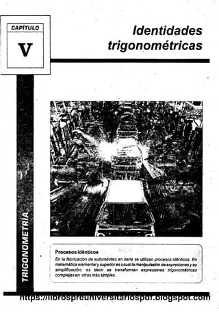 CAPÍTULO
V
identidades
trigonométricas
- 
Procesos idénticos
En la fabricación de automóviles en serie se utilizan procesos idénticos. En
matemática elementaly superiores usualla manipulación de expresiones y su
simplifícación; es decir se transforman expresiones trigonométricas
complejas en otras más simples.
.........................:______ ____ ________________________________ _______ J
https://librospreuniversitariospdf.blogspot.com
 