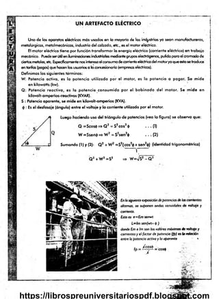 U N AR TEFAC TO ELECTRICO
Uno de los aparatos eléctricos más usados en lo mayoria de las industrias ya sean manufactureras,
metalúrgicas, metalmecánicas, industria del calzado, etc., es el motor eléctrico.
El motor eléctrico tiene por función transformar la energía eléctrica (corriente eléctrica) en trabajo
mecánico. Puedeserútil en iluminaciones¡nduslrialesmediantegrupos electrógenos, pulido para el cromadode
ciertosmetales, etc. Específicamentenosinteresael consumodecorrienteeléctricadel motorya queestosetraduce
en tarifas (pagos) que hacen los usuarios a laconcesionaria (empresaseléctricas).
Definimos los siguientes términos:
W: Potencia activa, es la potencia utilizada por el motor, es la potencia a pagar. Se mide
en kilowatts (kw).
Q: Potencia reactiva, es la potencia consumida por el bobinado del motor. Se mide en
kilovólt-amperios-reactivos (KVAR).
S : Potencia aparente, se mide en kilovolt-amperios (KVA).
<¡): Es el desfasaje (ángulo) entre el voltaje y la corriente utilizada por el motor.
Luego haciendo uso del triángulo de potencias (vea la figura) se observa que:
Q =Scos4> => Q 2 = S2eos20 — (1)
W =Ssen$ => W 2 = S2sen2$ . . . (2)
W
Sumando (I) y (2): Q2 + W2 =S2(cos2<
j>+ sen2<
|>
) (identidad trigonométrica)
1
Q 2 + W2=S2 => W
=Vs2- Q 2
Enlasiguienteexposicióndepotenciasdelascorrientes
altemos, se suponen ondas senoidales de voltaje y
corriente.
Esto es e—Emsenwt
L~lm senjwt-p )
dondeEmeIm sonlos valores máximosdevoItqje y
corrientesy el factor depotencia (¡p) eslareloción
entre h potencia activa yla aparente «
■
fp = ^ = C
os*
https://librospreuniversitariospdf.blogspot.com
 
