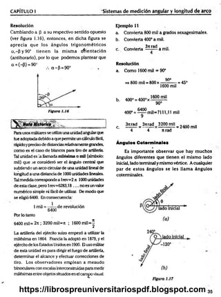 CAPÍTULO I Sistemas de medición angular y longitud de arco
Resolución
Cambiando a (3 a su respectivo sentido opuesto
(ver figura 1.16), entonces, en dicha figura se
aprecia que los ángulos trigonom étricos
a,~P y 90° tien en la m ism a orientación
(antihorario), por lo que podemos plantear que
G+ (- p) = 90° a -p = 9 0 °
NotaHistorna
Rarausos militares se utilizauna unidadangularque
fue adoptada debido a que permite un cálculo fácil,
rápidoypreciso de distanciasrelativamentegrandes,
como es el caso de blancos para tiro de artillería
Tal unidad es la llamada milésima o mil (símbolo:
mil) que se consideró ser el ángulo central que
subtiende un arco circularde una unidad lineal de
longitud a una distancia de 1000 unidades lineales.
Talmedida corresponde a lrev=2 jt 1000 unidades
de esta clase, pero 1rev=6283,18 .... no es un valor
numérico simple ni fácil de utilizar. De modo que
se eligió 6400. En consecuencia:
1mil = —— de revolución
6400
Por lo tanto
6400 mil= 2rt; 3200 mil=rt ; 1600 m il=^
La artillería del ejército suizo empezó a utilizar la
milésima en 1864. Francia la adoptó en 1879, y el
ejército de ios Estados Unidosen 1900. Eluso militar
de esta unidad es para dirigir el fuego de artillería,
determinar el alcance y efectuar correcciones de
tiro. Los observadores emplean a menudo
binoculares con escalas interconstruidasparamedir
milésimas entre objetos situados en el campo visual.
Ejemplo 11
a. Convierta 800 mil a grados sexagesimales.
b. Convierta 400° a mil.
„ . . 37trad
c. Convierta — -— a mu.
Resolución
a. Como 1600 mil = 90°
90°
=> 800 mil = 800 x ——
-— - = 45°
1600 mil
b. 400° = 400° x
1600 mil
90°
400° = ^ m i l= 7 1 1 1 ,l l mil
3itrad 3ítrad 3200mil . . . . ..
c. = — - — x --------— = 2400 mil
4 4 n rad
Ángulos Cotorminalos
Es importante observar que hay m uchos
ángulos diferentes que tienen el m ism o lado
inicial, lado terminal y mismo vértice. A cualquier
par d e esto s ángulos se les llam a ángulos
coterminales.
35
https://librospreuniversitariospdf.blogspot.com
 