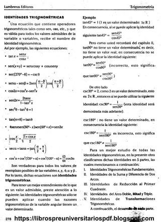 Lumbreras Editores Trigonometría
IDENTIDADES TRIGONOMETRICAS
Una ecuación que contiene operadores
trigonométricos tales como sen, eos, etc., y que
es válida para todos los valores admisibles de la
variable o variables, recibe el nom bre de
identidad trigonométrica.
Así por ejemplo, las siguientes ecuaciones:
• tanx =
senx
COSX ’
• sen(x+y) = senxcosy + cosxseny
• sec(27O°-0) = -csc0
'a + p
• sen a-sen p = 2 s e n ^ ~ ^ j
• cos2x= cos2
jr-sen2
jf
2tanx
eos
• sen2x=
l-ta n 2x
sec20 -ta n 2O= 1
tan(n+0) = tan0
4serursen(60°- x)sen(60°+.x:)=sen3x
x _ [
c o s2:= v
l+ cosx
. 1o «
. seca + tana = tan - + -
2 4
co
• cos7
a +eos7(Í20°+a) +cos7(l20°- a) = —•eos3a
64 .
Son verdaderas para todos los valoresjie
reemplazo posibles de las variables x, y, 0,a y p .
Por lo tanto, dichas ecuaciones son identidades
trigonométricas.
Para tener un mejor entendimiento de lo que
es un valor adm isible, preste atención a lo
siguiente: las identidades trigonométricas sólo se
pued en aplicar cuan d o las razones
trigonométricas de la variable angular tienen u n .
valor determinado.
Ejemplo
tan45° = 1 (1 e$ un valor determinado: le R )
En consecuencia, sí se puede aplicar la identidad
. . . . acó sen45°
siguiente tan45° = — —
cos45°
Pero como usted recordará del capítulo 11,
tan90° no tiene un valor determinado' es decir,
no tiene un valor real; en consecuencia no se
puede aplicar la identidad siguiente:
sen90°
tan90° = ~ ^ (incorrecto, esto significa-
n. 0 sen90° .
que tan90° * ---------) •
cos90°
De otro lado
csc30° = 2, como 2 es un valor determinado, esto
es 2e R ,entonces sí se puede utilizar la siguiente
1
(esta identidad será
identidad: csc30° = -
sen30°
demostrada más adelante).
cscl80° : no tiene un valor determ inado, en
consecuencia la identidad siguiente:
i
esc180°=
senl80°
es incorrecta, esto significa
1
que cscl80°^-
senl80°
Para un m ejor estudio de todas las
identidades trigonométricas, en la presente obra
clasificamos dichas identidades en 5 partes, las
cuales mencionamos a continuación:
I. Identidades Trigonométricas Fundamentales.
II. Identidades de la Suma y Diferencia de Dos
Arcos.
III. Identidades de R educción al Prim er
Cuadrante.
IV. Identidades del Arco Doble, Mitad y Triple.
V. Identidades de Transform aciones
Trigonométricas.
A continuacióh, el desam Jto tite adaparte.
https://librospreuniversitariospdf.blogspot.com
 