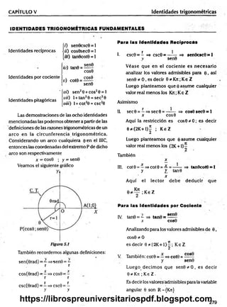 CAPÍTULO V Identidades trigonométricas
ID EN TID AD ES TR IG O N O M ÉTR ICAS FUNDAM ENTALES
(7) sen0csc0 = l
Identidades recíprocas j¡i) cos0sec0 = 1
[/«) tan0cot0 = l
Identidades por cociente
id) tan0 =
u) cot0 =
sen0
COS0
COS0
sen0
Identidades pitagóricas
vi) sen26 + eos20 = 1
vii) l + tan20 = sec20
Vii¡¡) 1+ cot20 = csc20
Las demostraciones de las ocho identidades
mencionadas las podemos obtener a partir de las
definiciones de las razones trigonométricas de un
arco en la circunferencia trigonom étrica.
Considerando un arco cualquiera 0 en el IIIC,
entonces las coordenadas del extremo P de dicho
arco son respectivamente
x -■cos0 ; y = sen0
Veamos el siguiente gráfico
También recordemos algunas definiciones:
sen(0rad) = —=>sen0 = —
r r
cos(0rad) = - => cos9 = -
r r
X X
csc(0rad) = —=> csc9 = —
y y
Para las Identidades Reciprocás
r 1
1. csc0 = - => csc0 = ------ =» sen0csc0 = 1
y sen0
V éase que en el cociente es necesario
analizar los valores admisibles para 0 , así
sen0 * 0 , es decir 0 * Krr; Ke Z
Luego planteam os que 0 asum e cualquier
valor real menos los Kxc; Ke Z
Asimismo
1L sec0 = —=>sec0 = —-— => cos0 sec0 = 1
x cos0
Aquí la restricción es cos0 * 0; es decir
0 * (2K+1)^ ; K eZ
Luego planteamos que ©asume cualquier
valor real menos ios (2K +1) —
2
También
x
III. cot 0 = —=>cot 0 = tan0cot0 = 1
y y tan0
x
Aquí el lector debe deducir que
; Ke Z
Para las Identidades por Cociente
IV
. tan0 = - =i> tan0 =
x cos0
Analizando para los valores admisibles de 0,
cos0 * 0
es decir 0*{2K + 1)^; K eZ
V. También: cot 0 = —=*cot0 =
y sen0
Luego decim os que sen0*O , es decir
0 íé Kn ; Ke Z .
Es decir los valores admisibles para la variable
angular 0 son R-{Kn}
279
https://librospreuniversitariospdf.blogspot.com
 