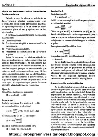 CAPÍTULO V ________________________ _______________ Identidades trigonométricas
Tipos de Problemas sobre identidades
Fundamentales
Debido a que de ahora en adelante se
d esarro llarán ciertas o p eracio n es con
identidades, se ha creído conveniente clasificar
los tipos de problemas a fin de tener un mejor
p an o ram a p ara el uso y aplicación de las
identidades.
A continuación presentamos la mencionada
clasificación:
1) Demostraciones.
2) Problemas de simplificación o reducción de
expresiones.
3) Problemas con condición.
4) Problem as de eliminación de la variable
angular.
Antes dé em pezar con el desarrollo de los
tipos de problemas, se debe com prender que
para los dos primeros tipos, no es necesario que
estem os al tanto de los valores admisibles de la
variable angular, porque se sobreentiende que
estam os realizando operaciones con dichos
valores admisibles, así es que las identidades se
pueden utilizar sin tem or a equivocarnos. El
siguiente ejem plo aclara un. poco m ás este
concepto; le sugerim os que preste bastante
atención a las dos formas de resolución.
Ejemplo
Simplifique la siguiente expresión
R = sen0cot0 ....(1) '
Resolución 1
Dada la expresión R = sen0cot0 ....(1)
se pensaría utilizar la identidad
cot0 = ^2£® * V 0*nn;(ne Z) ...(2)
sen0
Reemplazando (2) en (1) se obtiene
R = sen0
cosfiA
sen0 )
Luego la expresión simplificada será
R = cos0 , V0*mt, (ne Z)
Resolución 2
Dada la expresión
R = sen0cot0 ...(1)
debido a que solo se pide simplificarpensaríamos
én utilizar la identidad
C O S0
cot0 = -
sen0
...(3)
Observe que en (3) a diferencia de (2) en la
Resolución (1) no se ha hecho ninguna restricción
para 0 porque se sobreentiende que estam os
trabajando con valores admisibles para lavariable
angular
Reemplazando (3) en (1) se tiene
R = sen0
cosO'j
vsen0 J
Luego la expresión simplificada será
.-. A = cos0
De las dos formas (le resolución le sugerimos
que trabaje con la segunda forrha sólo pára los
dos primeros tipos de problemas, en donde se
sobreentenderá que se está utilizando la identidad
sólo para valores admisibles de lavariable angular.
Antes de ver algunos ejem plos sobre
demostración, preste atención a lo siguiente:
Demostración de Identidades
En las identidades trigonométricas se tiene
que dos expresiones son iguales para todos ios
valores admisibles de la variable (s). Estas dos
expresiones se llaman idénticas. Para verificar
que la igualdad dada es una identidad, o como
suele decirse demostrar la identidad, debemos
trabajar cada lado de la igualdad de m anera
independiente. Es decir, al dem ostrar una
identidad no-se debe realizar las “m ism as
operaciones” en ambos lados, como cuando se
resuelve una ecuación. Por ejem plo, si
intentamos verificar una identidad, no se debe
multiplicar am bos lados de la ecuación por la
m ism a cantidad, esto sólo puede hacerse
cu an d o se supone cierta la identidad.
A continuación, la demostración del siguiente
ejemplo lo desarrollaremos transformando sólo
el primer miembro.
281
https://librospreuniversitariospdf.blogspot.com
 