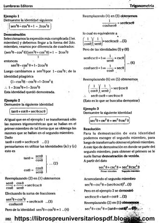 Lumbreras Editores Trigonom etría
Ejemplo 1
Demuestre la identidad siguiente
'sen40 - cos40 = 1 - _2cos20
Demostración
Seleccionamos la expresión más complicada (1er.
miembro) y debemos llegar a la forma del 2do.
miembro, veamos por diferencia de cuadrados:
(sen20 -c o s20)(sen20 + cos20) = l - 2cos20
entonces
sen20 - eos20 = 1- 2cos20
Luego cambiamos a sen20 por 1- cos20 ; de la
identidad pitagórica
(l-c o s 20) -c o s20 =l-2cos20
1 -2 co s20 = l-2 co s20
Esta identidad quedó demostrada.
Ejemplo 2
Demuestre la siguiente identidad
tan6 + cotO = sec0csc0 )
Al igual que en el ejemplo 1 se transformará sólo
las razones trigonométricas que se hallan en el
primer miembro de tal forma que se obtenga las
razones que se hedían en el segundo miembro.
Dado
tan0+cot0 = sec0csc0 ...(1)
pensaríamos en utilizar las identidades (/o) y (o)
esto es
sen9
tan0 =
cote =
cos0
COS0
...(2 )
sen9
Reemplazando (2) en (1) obtenemos
=sec0csc0
sen0 cos0
cos0 sen0
Efectuando la suma de fracciones
sen20+cos20 n n
------------------= sec0csc0 ...(3)
cosOsenO
Pero de la identidad sen20 + cos20 = 1 ...(4)
282
Reemplazando (4) en (3) obtenemos
1
cosOsenO
lo cual es equivalente a
=secOcsc©
1 1
¡=sec0csc0 ...(5)
cos0J(sen0J
Pero de las identidades (I) y 00
__1
sen0
1
sen©esc 0 = 1= - = CSC0
cos0sec0= 1=
COS0
-= sec0
... (6)
Reemplazando (6) en (5) obtenemos
í —— Y ——-I = sec0csc0
(cos0J(sen0j
sec0 csc0 = secOcsc©
(Esto es lo que se buscaba demostrar)
Ejemplo 3
Demuestre la siguiente identidad
|sec20 + csc29 = aéchese2©
]
Resolución
Para la dem o stració n de esta id en tid ad
podem os escoger el segundo m iembro, para
luego de transformarlo obtener el primer miembro.
A este tipo de demostración en donde se parte del
segundo miembro, para obtener el primero se le
suele llamar demostración de venida.
A partir del dato
sec?0 + csc20 = sec28csc28
Primer miembro Segundo miembro
Acomodando el segundo miembro
sec20 +csc20 = (sec0csc0)2...(l)
Pero en el ejemplo 2 se demostró
sec0csc0 = tan0 +cot0 ...(2)
Reemplazando (2) en (1) obtenemos
sec20+ esc20 = (tan 8+ cot<0* -
https://librospreuniversitariospdf.blogspot.com
 