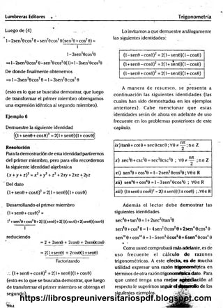 Lumbreras Editores Trigonom etría
Luego de (4) _
1- 2sen20cos28 - sen29cos20(sen20 + eos20) =
i ~~
1 - 3sen20cos20
=>l-2sen20cos20-sen20cos20(1)=1-3sen28cos20
De donde finalmente obtenemos
=> 1- 3sen20cos20 = 1- 3sen20cos20
(esto es lo que se buscaba demostrar, que luego
de transformar el primer miembro obtengamos
una expresión idéntica al segundo miembro).
Ejemplo 6
Demuestre la siguiente identidad
[(l + sen0 + cos0)2= 2(l + sen0)(l + cosO)]
Resolución
Para la demostración de esta identidad partiremos
del primer miembro, pero para ello recordemos
la siguiente identidad algebraica
(x + y + z)2= x2+ y2+ z 2+ 2xy + 2xz + 2>z
Del dato
(1+ sen9 + cos0)2= 2(1+ sen0)(l + cos0)
Desarrollando el primer miembro
(1+ sen0 +cos0)2=
lí +sen!0+coS!é+2(l)(sen0)+2(l)(cos 0)+2(sen0)(cos0)
reduciendo
= 2 + 2sen0 + 2cos8 + 2ser>9cos8
= 2(1+sen8) + 2cos9(l +sen6)
Factorizando
(I + sen0 + cos0)2= 2(l + sen0)(l + cos0)
(esto es lo que se buscaba demostrar, que luego
de transformar el primer miembro se obtenga el
segundo).
9IU
Lo invitamos a que demuestre análogamente
las siguientes identidades:
(l-sen 9 -co s0 )2 = 2(l-sen0)(l-cos0)
(1+sen0 -cos0)2 = 2(1+ sen0)(l - cos0)
(1- sen0 +cos0)2= 2(1- sen0)(l + cos0)
A m anera de resum en, se p resen ta a
continuación las siguientes identidades (las
cuales han sido dem ostradas en los ejemplos
anteriores). Cabe m encionar que estas
identidades serán de ahora en adelante de uso
frecuente en los problemas posteriores de este
capítulo.
/x)tan9+cot0 = sec0csc0;V 0*
* — ;n e Z
x ) sec2
0 + csc20 = sec20csc20 ; V 0*™ ; n e Z
xi) sen40 + cos40 = l-2 se n 20cos20;V 0e R
xií) sen60 +cos60 = l-3 s e n 20cos20 ; V 0eR
xiií) (I±sen0±cos0)2=2(l±sen8)(l±cos0) ;.V0eR
Además el lector d eb e d em ostrar las
siguientes identidades
sec40 +tan40 = 1+ 2sec20tan20
sen80 +eos80 = 1- 4sen20eos20 + 2sen40cos40
sen1
00 +eos1
00 = 1- 5sen20cos20 + 6sen40cos40
* ••
Como usted comprobará más adelante, es de
uso frecuente el cálculo de razones
trigonométricas. A este efecto, es d e m ucha
utilidad expresar una razón trigonométrica en
términos de otra razón trigonométricadato. Petra
que usted tenga una mejor agtleciación al
respecto le sugerimos seguir el fMjfinollo de los
siguientes ejemplos.
https://librospreuniversitariospdf.blogspot.com
 