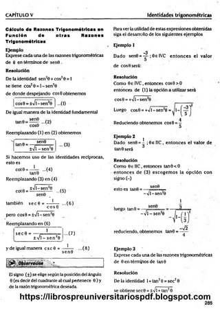 CAPITULO V Identidades trigonométricas
Cálculo de Razones Trigonométricas en
Función de o tras Razones
Trigonométricas
Ejem plo
Exprese cada una de las razones trigonométricas
de 8 en términos de sen0 .
R esolución
De la identidad sen20 + eos20 = 1
se tiene eos20 = 1- sen20
de donde despejando eos 0 obtenemos
•••(I)
cos0 = ±Vl~sen20
De igual m anera de la identidad fundamental
sen0
tan0 = ...(2)
COS0
Reemplazando (1) en (2) obtenemos
tan0 =
sen0
±V1-se n 20
... (3)
Si hacem os uso de las identidades recíprocas,
esto es
cot0 = —
— ...(4)
tan0
Reemplazando (3) en (4)
±Vl~sen20 , ,
cot0 = ----------:----- ...(5)
1
sen0
también secfl =
e o s 0
pero cos0 = ±Vl-sen2
0
Reemplazando en (6)
sec 0 =
1
± Vi - se n 20
y de igual manera c s c 0 =
...(6)
...(7)
1
sen©
...(8)
5
1
,%
-.%
El signo (±) se elige según la posición del ángulo
0 (es decir del cuadrante al cual pertenece 0 ) y
de la razón trigonométrica deseada.
Rara ver la utilidad de estas expresiones obtenidas
siga el desarrollo de los siguientes ejemplos
Ejemplo 1
_3
Dado sen0 = — ; 0e IVC en to n ces el valor
de eos 0 será:
Resolución
Como 0€ IVC, entonces cos0 > 0
entonces de (1) la opción a utilizar será
cos0 = +Vl-sen20
Luego cos0 = +Vl - sen20 = ^ 1 - j ^ j
4
Reduciendo obtenemos cos0 = -
Ejem plo 2
1
Dado sen0 = - ;0 e IIC, entonces el valor de
tan 0 será
Resolución
Como OellC, entonces tan0<O
entonces de (3) escogem os la opción con
signo (-)
sen0
esto es tan0 =
luego tan0 =
-V I- sen20
sen0
-Vi - sen20
~ ' 1_ 3
reduciendo, obtenemos tan-0 =
1
3
-V2
Ejemplo 3
Exprese cada una de lás razones trigonométricas
de 0 en términos de tan0
R esolución
De la identidad 1+ tan20 = sec20
se obtiene sec0 = ±Vl +tan20
205
https://librospreuniversitariospdf.blogspot.com
 