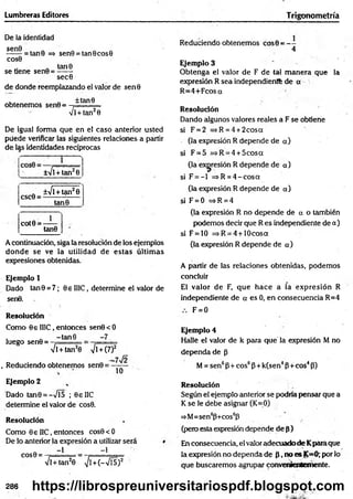 Lumbreras Editores Trigonometría
De la identidad
^ ^ = tan0 => sen9 = tan0cos0
cos0
„ tan0
se tiene sen0 = ------
sec0
de donde reemplazando el valor de sen0
obtenemos sen0 =
±tan9
4 l + tan20
De igual forma que en el caso anterior usted
püede verificar las siguientes relaciones a partir
de las identidades recíprocas
±Vl +tan20
csc0 =
±41
+ tan29
tan9
cot0 =
1_
tan0
A continuación, siga la resolución de los ejemplos
donde se ve la utilidad de estas últim as
expresiones obtenidas.
Ejemplo 1
Dado tan0 = 7; 0e II1C, determine el valor de
sen0.
Resolución
Como 0e II1C, entonces sen0<O
luego sen0 =
-tan 8 -7
ll + tan20 yjl + (7)2
. Reduciendo obtenemos sen0 =
-7Í2
10
Ejemplo 2
Dado tan0 = -Vl5 ; 0eIlC
determine el valor de cos0.
Resolución
Como 0€ I1C, entonces cos0 < 0
De lo anterior la expresión a utilizar será
COS0 =
-1 -1
Vl+tan20 >/l+ (—
Vf5)2
Reduciendo obtenemos cos0 = - -
4
Ejemplo 3
O btenga el valor de F de tal m anera que la
expresión R sea independiente de o
R =4+Fcosa
Resolución
Dando algunos valores reales a F se obtiene
si F = 2 =*R=4 + 2cosa
(la expresión R depende de a)
si F = 5 =*R = 4 + 5cosa
(la expresión R depende de a)
si F = - l =>R = 4 -c o s a
(la expresión R depende de a)
si F = 0 =>R = 4
(la expresión R no depende de a o también
podemos decir que R es independiente de a)
si F = 10 =>R = 4 + 10cosa
(la expresión R depende de a)
A partir de las relaciones obtenidas, podemos
concluir
El valor de F, que hace a la expresión R
independiente de a es 0, en consecuencia R=4
F = 0
Ejemplo 4
Halle el valor de k para que' la expresión M no
dependa de p
M= sen6P+ eos6P + k(sen4P+eos4P)
Resolución
Según el ejemplo anterior se podría pensar que a
K se le debe asignar (K=0)
=>M=sen6p+cos6p
(pero esta expresión depende de p)
En consecuencia, el valor adecuado de Kparaque
la expresión no dependa de P, no es K=0; por lo
que buscaremos agrupar convenientemente.
286 https://librospreuniversitariospdf.blogspot.com
 