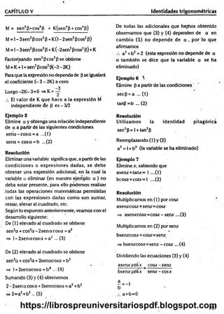 CAPÍTULO V Identidades trigonométricas
M = sen6p+cos6P + K(sen4p + cos4P)
M= l-3 s e n 2Pcos2P +K (l-2sen2Pcos2p)
M = 1- 3sen2Pcos2P+ K(-2sen2Pcos2P) + K
Factorizando sen2Peos2p se obtiene
M= K+1+sen2Pcos2P(-3 - 2K)
Para que la expresión no dependa de p se igualará
el coeficiente (- 3 - 2K) a cero
Luego -2K- 3=0 =*K = -~
El valor de K que hace a la expresión M
independiente de p es - 3/2
Ejemplo 5
Elimine a y obtenga una relación independiente
de a a partir de las siguientes condiciones
se ñ a -c o s a = a ...(1)
sena + cosa = b ...(2)
Resolución
Eliminar una variable significa que, a partir de las
condiciones o expresiones dadas, se debe
obtener una expresión adicional, en la cual la
variable a eliminar (en nuestro ejemplo a ) no
deba estar presente, para ello podemos realizar
.todas las operaciones matemáticas permitidas
con las expresiones dadas com o son sumar,
restar, elevar al cuadrado, etc.
Según lo expuesto anteriormente, veamos con el
desarrollo siguiente:
De (1) elevado al cuadrado se obtiene
sen2a + cos2a - 2sena cosa = a2
=> l-2 s e n a c o s a = a 2 - (3 )
De (2) elevado al cuadrado se obtiene
sen2a + cos2a + 2senacosa = b2
=> 1+ 2senacosa = b* ...(4)
Sumando (3) y (4) obtenemos
2 - 2sen a eos a + 2senacosa = a2+ b2
=> 2=a2+b2... (5)
De todas las adicionales que hem os obtenido
observamos que (3) y (4) dependen de a en
cam bio (5) no depende de a , por lo que
afirmamos
a2+ b2 = 2 (esta expresión no depende de a
o tam bién se dice que la variable a se ha
eliminado)
Ejemplo 6 '
Elimine p a partir de las condiciones
secp = a ... (1)
tanp =b ... (2)
Resolución
Utilizam os la identidad pitagórica
sec2p= l + tan2p
Reemplazando (1) y (2)
a 2= 1+b2 (la variable se ha eliminado)
Ejemplo 7
Elimine x, sabiendo que
aserur+tanx= 1 ....(1)
bcosjf+cotx=l ....(2)
Resolución
Multiplicamos en (1) por cosx
aserwcosx+serur=cosjt
=s asenxcosx=cosx-setur....(3)
Multiplicamos en (2) por serw
bsenxcosx+ cosx=senx
=> bserwcosx=senx - cosx ....(4)
Dividiendo las ecuaciones (3) y (4)
aseruf^Osx _ cosjc-senx
bsenxptísx serw - cosx
a+ b= 0
287
https://librospreuniversitariospdf.blogspot.com
 