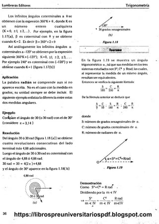 Lumbreras Editores Trigonom etría
Los infinitos ángulos coterminales a 0 se
obtienen con la expresión 360°K+ 0, donde K es
un núm ero entero cualquiera
(K = 0, ±L ± 2 ,...). Por ejemplo, en la figura
1.17(a), (3 es coterminal con 0 y se obtiene
cuando K=2. Es decir {3= 36O°x2 + 0
Así análogamente los infinitos ángulos a
coterminales a -120° se obtienen por la expresión
siguiente 360°K+(-120°); K=0, ±1, ±2, ± 3 , . . .
Por ejemplo 240° es coterminal con (-120°) y se
obtiene cuando K=1 (figura 1.17(b))
Aplicación
La palabra radián se com prende aun si no
aparece escrita. No es el caso con la medida en
grados; su unidad siempre se debe incluir. El
siguiente ejemplo enfatiza la diferencia entre estas
dos medidas angulares.
Ejemplo
Compare el ángulo de 30 (o 30 rad) con el de 30°
(considere n = 3,14)
Resolución
Del ángulo 30 ó 30 rad (figura 1.18 (a)) se obtiene
cuatro revoluciones consecutivas del lado
terminad más 4,88 adicionales.
Luego el ángulo de 30 ó 30 rad es coterminal con
el ángulo de 4,88 ó 4,88 rad.
30 rad = 30 = 4(2n)+4,88
y el ángulo de 30° aparece en la figura 1.18( b)
4,88 rad
* 30grados sexagesimales
(b)
Figura 1.18
Teorema
En la figura 1.19 se muestra un ángulo
trigonométrico a , tal que sus medidas en los tres
sistemas estudiados son S°, Cs y Rrad, las cuales,
al representar la medida de un mismo ángulo,
resultan ser equivalentes.
Entonces se verifica la siguiente fórmula:
_S__ JL = J1
180 200 ji
De la fórmula anterior se deducé que
S = C
^ . J ^ = J3 . _C^= _R
? 10 ’ 180 n ’ 200 Tí
donde
S: número de grados sexagesimales de a.
C: número de grados centesimales de a.
R: número de radianes de a.
Demostración
Como S°=CS = R rad
Dividiendo por la m < IV
S° Cs R rad
=>---------- =----------- =---------
m < l V m < l V m «lV
36
https://librospreuniversitariospdf.blogspot.com
 