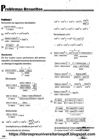 problemas Resueltos
ProMemal
Demuestre las siguientes identidades,
cscx+secx
a)
b)
1+ tanx
:cscx
cot2x-cos2x = cot2xcos2x
. (senx+cosx)2-l 2
c) ---------------------= 2tan x
d)
cotx - senxcosx
1+senx V 2. , ,.
— =
----- = — cotx + cscx + 1
1-cosx 2
Resolución
En los cuatro casos partiremos del primer
miembro ylo transformaremos de tal manera que
se obtenga el segundo miembro.
1 1
a) cscx+secx senx cosx
1+ tanx 1 senx
+
1 cosx
Efectuando '
eos x +senx
;
S e C X + C S C X senxcosx X
T
-
1+tanx eos x +senx fi
*j ? l -
M
0
cosx
secx +cscx (eosx +sen xXcosx)
1+tanx (senx cosxXcos x +sen x)
secx + cscx _
_ C O S X
1+ tanx senx. cosx
Reduciendo
secx +cscx
=cscx
1+ tanx
b) cot2x - cos2x = cot2x -
2v „~,.2„ _ „„»2„ sen2x — 2 ,
sen2x
eos x
(multiplicamos y dividimos por sen2x )
Acomodando los términos
•2 2 .2 2 COS X
cot jc - c o s x= cot x -s e n x .— -r—
Factorizando cot2
x
cot2x - eos2x = cot2x (l - sen2x)
o o 2
c) (senx+cosx) -1 _ sen x+cos x+2senxcosx-l
cotx - senxcosx - - senxcosx
senx
(senx+cosx)2- l _ / + 2senxcosx - /
cotx - senx eosx cosx - sen2xcosx
senx
2senx^eSx
(senx +cosx) -1
cotx-senxcosx £eSx(l -se n 2x)
senx
(senx +cosx)2-1 _ 2sen2x _ 2sen2x
cotx-senxcosx l- s e n 2x cos2x
(senx +cosx) - i
cotx-senxcosx
2tan2x
. 1
1+senx _ jf 1+senx Y 1+
V1-cosx y(l-cosxJ[l +
1
1+senx _ f
V 1- cosx 
cosx)
cosx)
(l+senx)(l+cosx)
(l-cosx)(l+ cosx)
1-cos¿jr=sen j
c
l-cosx
1+senx í (l +senx)(l + cosx)j
sen x
de laidentidadxiii (véasepágina282),tenemos
(1+senx+cosx)2=2(l +senx)(l+cosx)
https://librospreuniversitariospdf.blogspot.com
 