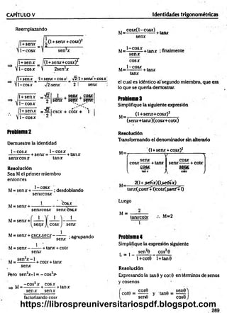 CAPÍTULO V Identidades trigonométricas
Reemplazando
T+señx= ¿ 0 +senx +cosxO2
1-cosx
{
i
l +senx _ f(l +senx+cosx)2
1-cosx V 2sen2x
l+senx _ il+senx +cosx! A
1-cosx V2isenx’ 2
1+senx +cosx!
senx
l + senx
— ------- O
1-cosx
__1 . senx . cosx
senx + senx + senx
/l + senx =ü/2 Icscx + cótx + 
V1 -co sx 2
Problema 2
Demuestre la identidad
1-cosx 1-co sx ,
-+ senx = ----------+ tanx
senx cosx tanx
Resolución
Sea M el primer miembro
entonces
M= sen x + —
—c° —- ; desdoblando
senxcosx
1
senxcosx senxcosx
1
M= senx +
M= senx +
M= senx + cscx.secx -
M= sen x -
^OS.X
1 '1 1
cosx >
) senx
1
1
senx
+ tanx + cotx
; agrupando
senx
M= Sen X—- + cotx + tanx
senx
Pero sen2
x -l = - cos2
x>
,, -c o s ‘x cosx ,
M = — :----- + -------- + tanx
senx senx
,, cosx( 1-cosx) .
M= ■
■ ----------- + tanx
senx
M= 1 CQS- + tanx ¡finalmente
senx
cosx
1-cosx .
M=----------+ tanx
tanx
el cual es idéntico al segundo miembro, que era
lo que se quería demostrar.
Problemas
Simplifique la siguiente expresión
(1+senx+cosx)2
M=
(senx+tanx)(cosx+cotx)
Resolución
Transformando el denominador sin alterarlo
(1+senx + cosx)2
(  1
senx 4 C
O
SX
cosx------+ tanx senx------+ cotx
.cosx. Senx;
^ tanx J
'^ cou J
M=
2(1+.sefíx)(l>edsx)
tanxCposXÍl)cotx(.senX+1)
Luego
M = ----------- ,, o
tanxcotx “ =2
Problema4
Simplifique la expresión siguiente
L * i sen*6 eos28
l+cot9 l+tan0
Resolución
Expresándola tan 8 y co t0 en términos de senos
y cosenos
cose ,. . sen0)
cote = ------ y tan8 = ------
sen6 cose J
factorizando cosx
https://librospreuniversitariospdf.blogspot.com
 