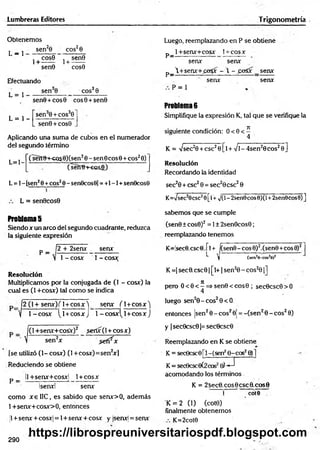 Lumbreras Editores Trigonometría
Obtenemos
^ j sen20 eos28
~ , cosG , sen0
1+ ------ 1+ ------
sen0 cos0
Efectuando
L = 1
sen30 eos30
sen0+cos0 cos0+sen0
L = 1 -
sen30 + cos30
sen0 + cos0
Aplicando una suma de cubos en el numerador
del segundo término
( serr0-+-CQS0)(sen20 - sen 0cos0 +eos20)
L = l-
(senfN-eosi))
L= 1- [sen26+eos20- sen0cos9] = +1-1 + sen0cos9
L = sen0cos0
Luego, reemplazando en P se obtiene
p _ l+senx+cosx 1+ cosx
senx senx
p _ +senx+£e3x -  - joSx senx
senx senx
P = 1
Problema 6
Simplifique la expresión K, tal que se verifique la
siguiente condición: 0 < 0 < ^
K= Vsec2
0 +esc20[l + Vi - 4sen20eos20]
Resolución
Recordando la identidad
sec20 + esc20 = sec20csc20
K=Vsec29csc2e[l+ v/(l-2sen0cos8)(l +2sen0cos0) ]
Problema 5
Siendo x un arco del segundo cuadrante, reduzca
la siguiente expresión
p _ 12 + 2senx senx
V 1- cosx 1 - cosx
Resolución
Multiplicamos por la conjugada de (1 - cosx) la
cual es (1 +cosx) tal como se indica
12 (1+ senx)if 1+ COSX )i. senx i
f l+ cosx'j
y 1- cosx 1
(1+cosx J 1- cosx1
^1+cosx )
JC1+senx+cos*)2 >erix(l + cosx)
' V sen2x .serí^x
(se utilizó (1- cosx) (1 +cosx)=sen2
x]
Reduciendo se obtiene
p _ ll +senx+cosxj 1+ cosx
Isenxl senx
como x e IIC, es sabido que senx>0, además
1+senx+cosx>0, entonces
jl+ senx + cosxj = 1+ senx + cosx y |senx| = senx
sabemos que se cumple
(sen0 ± cos0)2= 1± 2sen0cos0;
reemplazando tenemos
K=!sec0.csc0!.ri+ l(sen9- eos 0)2.(sen0+eos 0)2
^ V (s e n V c o s * 0 )2
K
=| sec0.csc01
[l+
1sen20 - cos20 1
]
pero 0 < 0 < í =» sen0 < cos0 ; sec0csc0 > 0
luego sen20 -c o s20<O
entonces ¡sen20 - eos20Í = -(sen 20 - eos20)
y|sec0csc01= sec0csc0
Reemplazando en K se obtiene
K = sec0cscOri-(sen2e-cos28)]
K= sec9csc0(2cos20) - J
acomodando los términos
K = 2sec8. eos 8esc 8.eos 8
1 cot0
K = 2 (1) (cot0)
finalmente obtenemos
K=2cot0
290
https://librospreuniversitariospdf.blogspot.com
 