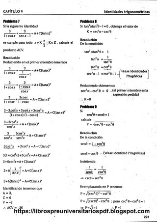 C A P ÍTÜ lO V Identidades trigonométricas
Problema?
Si la siguiente identidad
— - — + -— - — = A+C(tanx)v
1+ cosx s e c x -1
se cumple para todo x * K í • K e Z , calcule el
2
producto ACV.
Resolución
Reduciendo en el primer miembro tenem os
^ -+ — r—
— = A+C(tanx)v
1+cosx L
co sx
--1
- — + t— ? = A+C(tanx)v
1+ co sx t - c o s x
3
co sx
3cosx
1+ COSX 1-COSX
3 - 3 p<5sx + 3 c e sx + 3 eos2x
(1+ cosx). (1 -co sx )
3 + 3cos2x . ,v
--------5— = A + C(tanx)v
= A+C(tanx)v
= A + C(tanx)v
3 3cos2x . w
------+ ------ 5— = A + C(tanx)v
3csc2x +3cot2x = A + C(tanx)v
3(1 +cot2
x)+3cot2
x=A+C(tanx)v
3+ 6cot2
x=A+C(tanx)v
3 + 6Í - i - í = A+C(tanx)v
(ta n x j
S+óCtanx)-2= A +€(tanx)v
Identificando tenemos que
A = 3,
C = 6
V = -2
.-.ACV = -36
Problema 8
Si tan2atan20 -1 = 0 , obtenga el valor de
K = sec2a -c s c 3
6
Resolución
De la condición
tan2atan20 = 1
1
tan a =
tan20
tan2a =cot^0
sec2a - l = csc20 - l
f véase Identidades'l
Pitagóricas
Reduciendo obtenem os
sec2a - c s c 20 = 0 - ( e l primer miembro es la
. expresión pedida)
K=0
Problema 9
Si
sen20+ sen 0 = l
calcule
P = Vsec40 - c o t 20
Resolución
De la condición
sen0 = 1 - sen20
sen0 = cos20 ••• (véase identidad Pitagóricas)
Invirtierido
1 = 1
sen© cos20
=> csc0 = sec20
Reemplazando en P tenemos
P = V(sec20)2- c o t 20
P = V(csc0)2- c o t 20 ; pero csc20 -c o t20 = l
=» P=n
/Í = 1 P = 1
291
https://librospreuniversitariospdf.blogspot.com
 