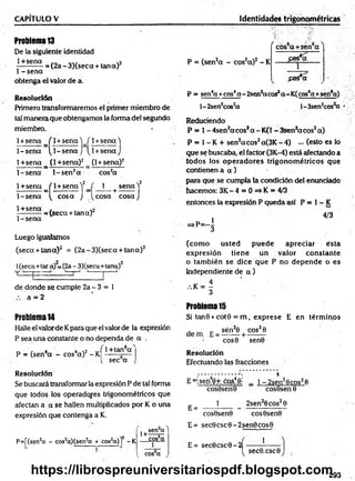 CAPITULO V Identidades trigonométricas
Problema 13
De la siguiente identidad
1+sena . . . . . 2
----------- = (2a - 3)(seca + tana)
I - sena
obtenga el valor de a.
Resolución
Primero transformaremos el primer miembro de
tal m anera que obtengamos la forma del segundo
miembro.
1+ sena f 1+ se n a W 1+ se n a )
1-s e n a ^ 1-s e n a J [l+ s e n a j
1+sena (1+sena) 2 (1 + sena) 2
1-se n a l- s e n 2a cos2a
1+ sena / 1+ senaV ( 1 se n a ) 2
K 1
1-sen a ^ co sa J ^cosa co saJ
1+sena
1 - sena
= (seca + tan a)
Luego igualamos
(seca + tan a) 2 = (2 a-3 )(seca + tan a) 2
l(seca+tara)Z
=(2a - 3)(seca+tana)2
v i— d 1
- t
-j '------1
— 1
de donde se cumple 2a - 3 = 1
a = 2
Problema14
Halle el valorde Kpara que el valor de la expresión
P sea una constante o no dependa de a .
_ , 4 4 .2 v f 1+tan6a '
P = (sen a - cos a) - K ------ £—
[ sec a
Resolución
Se buscará transformar la expresión P de tal forma
que todos los operadores trigonométricos que
afectan a a se hallen multiplicados por K o una
expresión que contenga a K.
P=f(sen2
a - cos2
q)(sen2
a + cos2
q)]2 -K
1+
sen“a
cos6
q
1
( cos6a +sen6a ^
P = (sen2a - cos2a )2 - K
£es®a
P = sen4a +eos4a - 2sen2acos2a-K (cos6a +sen*«)
l - 2sen2cos2
a l-3sen2cos a
Reduciendo
P * 1- 4sen2aco ssa - K(1 - 3sen*acos2 a)
P = 1- K + sen2aco s2a(3K - 4) ••• (esto es lo
que se buscaba, el factor (3K-4) está afectando a
todos los o p erad o res trigonom étricos que
contienen a a )
para que se cumpla la condición del enunciado
hacemos: 3 K -4 = 0=*K = 4/3
entonces la expresión P queda así P = 1- K
4/3
- p - i
(com o usted puede apreciar ésta
expresión tiene un valor constante
o tam bién se dice que P no depende o es
independiente de a )
.%K = —
3
Problema 15
Si tan8 + cot0 = m , exprese E en térm inos
. _ c sén30 cos3 0
cos0 sen0
Resolución
Efectuando las fracciones
E =:seo40+ cos4.0j
E =
cos9sen0
1
1 - 2sen28 cos26
cos8sen 0
2sen20 cos20
cos0sen0 cos0sen0
E= sec0 csc0 - 2 sen0 cos0
E= sec0 csc0 - 2
1
sec0.csc0
293
https://librospreuniversitariospdf.blogspot.com
 