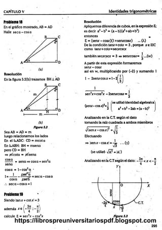 " - - 1 ....... “.............." ' ■
—
' ' 1.... ..........~ ... c .....
CAPÍTULO V Identidades trigonométricas
Problema 18
En el gráfico mostrado, AB = AD
Halle seca-cosa
Resolución
En-la figura 5.2(b) trazamos BH1 AD
(b)
Figura 5J
Sea AB = AD = m
luego relacionemos los lados
En el fcsADC: CD = mcota
En LABH: BH = msena
pero CD = BH
=> ^ricota = frísena
cosa 2
------- = sena => cosa = sen a
sena
cosa = l-co s2a -
, 1 fies*oT
1= ----------r r ..— = seca-cosa
cosa fiasa
seca-cosa = l
Problema 19
Siendo !tanx + cotxl = 3
además xe
calcule E = sen3* - eos3*
Resolución
Apliquemos diferenciade cubos, en la expresión E;
es decir a3- b3 = (a - b)(a2+ab+b2)
entonces „
E = (senx~ cosx)(l +seruccosx) ... (X)
De la condición tanx+cotx = 3 , porque x e II1C
como tan*+ cotx= secxcscx
también secxcscx = 3=» senxcosx=
A partir de esta expresión formaremos
senx - cosx
asi en w, multiplicando por (-2) y sumando 1
1 - 2serurcosx = l- 2
1
sen2
x+cos2x - 2senxcosx =
l
3
(sen*-cosx)2= -
v
'se utilizóidentidad algebraica'
a2+b2-2 a b = (a -b )2
Analizando en la C.T. según el dato
tomando la raíz cuadrada a ambos miembros
/(senx-cosx)2
Efectuando
4
isenx-cosxl = ..
(se utilizó -JpJ= |A|)
■(y)
295
to
la
https://librospreuniversitariospdf.blogspot.com
 