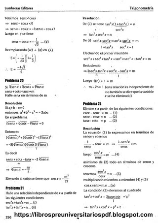 Lumbreras Editores Trigonometría
Tenemos senxccosx
=> senx: - eosx<0
=> s e n x -c o s x = -(s e n x -c o s x )
Luego en y se tiene
s e ra -e o s* = --4= ....(<(>)
Reemplazando (w) a (<
¡>
) en (>.)
H - i K
E =
-4>/3
Problema 20
Si yJsenx + %/cotx = %/tanx
sera+ coa-tanx= m
Halle senx en términos de m
Resolución
S ia + b -c = 0
entonces a3+b3- c3= - 3abc
En el problema
Jsenx +yJcoíx-/tarix =0
Entonces
(^señ7)3+ (^ coa)3
= -3(/senx)(3/co a )(v ta ra )
i
Es decir
sera + co a - tara = -3 tysenx
=* v/senx = -y -
Elevando al cubo se tiene que senx = -
m
"27
Problema 21
Halle una relación independiente de x a partir de
las siguientes condiciones
sec4
x+tan4
x = m ... (0
tan2
x+tan4
x = n ... («')
Resolución
De 07) se tiene tan2x(l +tan2x) = n
=» tan2xsec2x = n
De (i) sec2x.sec2x+ tan2x .tan2x = m
l+ tan2x sec2x - l
Efectuando el primer miembro
sec2x +sec2x tan2x + tan2x sec2x - tan2x = m
Reduciendo
=> 2sec2x.tan2x +sec2x - tan2x = m
n
Luego 2(n) + 1 = m
.-. m - 2 n = 1 (esta relación es independiente de
x o también se dice que la variable
x se ha eliminado)
Problema 22
Elimine x a partir de las siguientes condiciones:
esex-senx = m ... (V)
secx - cosx = n ... (2)
tara- c o a = p ... (3)
Resolución
La ecuación (1) lo expresamos en términos de
senos y cosenos
1
- senx = m
l-sen 2x
-= m
senx
luego -= m
senx
asimismo de (2) todo en términos de senos y
cosenos.
= n ....(5)
tenemos -
cosx
multiplicando miembro a miembro (4) y (5)
cosx.senx=m.n ...(a)
La condición (3) elevamos al cuadrado
tan2x+cot2x - 2tanxcotx =’p2
1
tan2x + cot2x = p2+2
296
https://librospreuniversitariospdf.blogspot.com
 