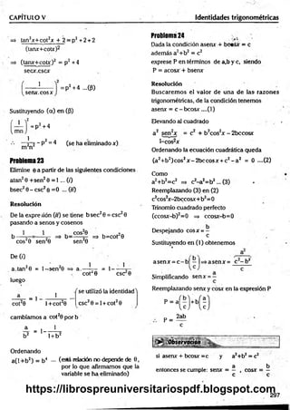 CAPITULO V identidades trigonométricas
=* tan2x+ cot2* + 2 = p2 + 2 + 2
(tanx+cotx)2
=> (tanx+cotx)2 = p2 +4
sec*.csc*
Problema 24
Dada la condición asenx + bc«s* = c
además a2+b2 = c2
exprese P en términos de a,b y c, siendo
P = acos* + bsenx
1
sen*, eos x
:P2 +4 ...(P)
Sustituyendo (a) en (p)
í — Í = D2
i, mn J
p‘ +4
1 2
—r~2 ~P = 4 (se ha eliminado *)
m n
Problema 23
Elimine 6 a partir de las siguientes condiciones
atan2 0 +sen2 0 = 1 ... (i)
bsec2 0 - esc2 0 = 0 ... (//)
Resolución
De la expre sión (ir) se tiene b sec20 = esc20
pasando a senos y cosenos
1 1
^ co s20 sen20
De (0
a.tan20 = l- s e n 20 => a.- 1
, COS?0 , n.
b= -----5- => b=cot 0
sen20
cot20
= 1- -
1
CSC 0
luego
cot20
= 1
1
l+ co t20
f se utilizó la identidad'1
CSC2 0 = 1+ cot20
cambiamos a cot20 por b
JL = , ___ ! _
b2 1+ b2
Ordenando
a(l + b2) = b4 — (eslá relación no depende de 0 ,
por lo que afirmamos que la
variable se ha eliminado)
Resolución
Buscarem os el valor de una de las razones
trigonométricas, de la condición tenemos
asen* = c-b co s* ....(l)
Elevando til cuadrado .
a 2 sen2* = c2 + b2cos2* - 2bccosx
1-cos2*
Ordenando la ecuación cuadrática queda
(a2+b2)cos2* - 2bccos* + c2 - a 2 = 0 ....(2)
Como
a2+b2=c2 => c2-a 2=b2... (3) •
Reemplazando (3) en (2)
c2cos2* -2bccosx+b2= 0
Trinomio cuadrado perfecto
(ccos*-b) 2= 0 => ccosx-b= 0
Despejando cos* = —
c
Sustituyendo en (1) obtenemos
asen * = c - b | —|=>asen* = c - b 2
Simplificando sen* = —
Reemplazando sen* y cosx en la expresión P
p-(c M ;
p =
2ab
si asen* + bcosx =c y a2+b2 = c2
. 1 a b
entonces se cumple: sen* = — , eos* = —
c c
297
https://librospreuniversitariospdf.blogspot.com
 
