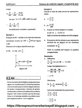 CAPÍTULO I Sistemas de medición angular y longitud de arco
Luego
S° = _C*_ = Rrad
^ 360° “ 400s ~ 2n rad
(ya que m < IV =360°=400s=2 n rad)
S _ C R
180 200 ti
(simplificando unidades y operando)
Ejemplo 1
El ángulo de 90 ° medido en los otros dos sistemas
estudiados resulta ser 100s y ^rad (ver figura
1.20)
Entonces de la figura identificamos que
Ejemplo 2
Calcule el valor de cada una de las expresiones
dadas.
a. y =
C + S
C -S
b. S + 2C
58R
c. Si para un mismo ángulo se cumple:
S=3xjr+6 y C=7x*-8
Halle el número de radianes de dicho ángulo.
d. El producto de los números que expresan la
m ed id a de un ángulo en los sistem as
7
1
estudiados es - .
O
S=90, C=100 y R= -
90°=100s = y r a d
Figura 130
Halle la m edida del ángulo en grados
sexagesimales.
Resolución
a. Utilizamos
- = — = K=>S = 9K a C=10K
9 10
Luego reemplazamos en y
10K + 9K 19K tft
10K-9K K
..
En los ejemplos desarrollados o propuestos'que
siguen, se considera que S, Cy Rson los números
convencionales para un mismo ángulo (número
de grados sexagesimales, número de grados
centesimales y número de radianes de un mismo
ángulo). Vale aclarar también que las formuléis
vistas en el teorema anterior soa válidas tanto
para ángulos positivos como negativos.
.-. y = 19
Otra forma
De S__C
9 10
tenemos —=
C
_9
10 ’
aplicando propiedad de proporciones
C+S 10 + 9
C -S " 10-9
C + S
'■ C - S
= 19
37
https://librospreuniversitariospdf.blogspot.com
 