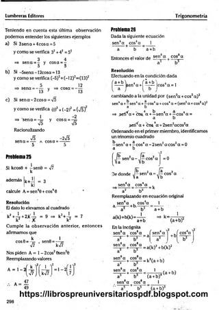 Lumbreras Editores T rigonometría
Teniendo en cuenta esta última observación
podem os entender los siguientes ejemplos
a) Si 3sen a + 4cosa = 5
y com o se verifica 32+ 42 = 52
3 4
=*sen a = - ycosa = -
, D O
b) Si -5sena - 1 2cosa = 13
y com o se verifica (-5)2+ (-12)2=(13)2
sena = — - v
13 y
cosa =
12
13
c) Si s e n a -2 c o s a = V5
y com o se verifica (i)2+ (_2)2 = (TÉÍ)
1 -2
=» sen a = -¡= y co sa = - 7
=
75 75
Racionalizando
75 -2V5
sen a = — a cosa = -------
5 5
Problem
a25
Si kcosG + -s e n 0 = 77
k
además k+ = 3
calcule A = sen40 + cos40
Resolución
El dato lo elevamos al cuadrado
k
2+^-+2X~ = 9 =
> k
2
+-L = 7
k2 X k2
C um ple la observación anterior, en to n ces
afirmamos que
Q k . 1
c o s0 = -¡= , sen0 = —
77 k77 '
Nos piden A = 1 - 2eos20sen20
Reemplazando valores
k
A = 1 - 2
2/ j >2
77 k77
= 1 - 21-
A = —
49
Problem
a26
Dada la siguiente ecuación
sen4a eos4a 1
•---- -— + —
a + b
Entonces el valor de sen a + cos_ a
Resolución
Efectuando en la condición dada
a + b'i 4 ( a + b V 4 ,
------ sen a + | —— Icos a = l
cambiando a la unidad por (sen 2a + eos2a)2
sen4a +- sen4a + —eos4a + eos4a = (sen2a + eos2a )2
a b
=> ,sefí4
7x+ciD&.4a + —sen4a + —cos4a =
a b
>erf^a + c o s V + 2sen 2acos2a
Ordenando en el primer miembro, identificamos
un trinomio cuadrado
b 4 a 4 r , 2 2 a
—sen a + —eos a - 2sen a eos a = 0
a b
f ib 2 ja 2
j a sen2a - y —eos a = 0

t—
íb"
De donde J —sen2a = A
a 2
—eos a
 a »b
sen4a eos4a
= k
a2 b¿
Reemplazando en ecuación original
1
sen4a , cos4a
a.— — (•b.— =
—
a + b
a(k)+b(k)=—i—
a+b
En la incógnita
sen8a eos8a
— . , = a
k=
1
(á+ b)2
/ . 4 
sen a
sen8a eos8a
+ b
/ cos4a''
:a(k)2 + b(k) 2
sen a eos a . 2r ,
— — + — = k (a + b)
a4 b
sen8a eos8a
---- 5---+ -
a'' b
sen8a eos8a
. ---- 5---+ ---“o
---
1
___
(a + b)4
1
(a + b)
(a + b)3
298
https://librospreuniversitariospdf.blogspot.com
 