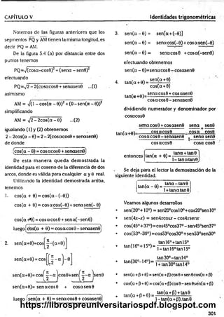 CAPÍTULO V Identidades trigonométricas
Notemos de las figuras anteriores que los
segmentos PQ y AM tienen la misma longitud, es
decir PQ = AM.
De la figura 5.4 (a) por distancia entre dos
puntos tenemos
PQ =V (cosa-cos0)2+ (sena - sen0)2
efectuando
PQ=sJ2 - 2(cosacos0 + senasen0 ...(1)
asimismo
AM = -JO - cos(a - 0))2 + (0 - sen(a - 0))2
simplificando
AM = x/2 - 2 c o s ( a - 0 ) ...(2)
igualando (1) y (2) obtenem os
2 - 2eos(a - 0) = 2 - 2(cosacos0 + senasen0)
de donde
(cos(a - 0) = co sa co s0 + senasenOj
De esta m anera q u ed a dem ostrada la
identidad para el coseno de la diferencia de dos
arcos, donde es válida para cualquier a y 0 real.
Utilizando la identidad demostrada arriba,
tenemos
1. cos(a 40) = co s(a - (-0))
cos(a + 0) = c o sa c o s (-0) + sen asen (-9)
cos(a 4*0) = eos a eos 0 + sen a (-sen 0)
luego ícos(a+ 0) = cosacosO - senaseno]
2
. sen(a+
0)=
cos
sen(a40)=eos
5 - ( a +0)
K H -
1
í n )
eos — a
l O
n )
--a sen
9
sen(a40)=senacosB + cosasenO
luego fsen(a4 0) = senacosQ+co
sasen
o
]
3. s e n ( a - 0 ) = sen [a+ (-0)]
sen (a - 0) = sena co s(-0) + c o sa sén (-0)
s e n ( a - 0) = senacosO + co sa (-sen 0)
4.
efectuando obtenemos
sen (a - 0)= sen a co s0 - cosctsen0
sen(a + 0)
tan(a + 0) =
tan(«4-0)=
cos(a + 0)
sen a co s0 + cosasen 0
eos a eos 6 - señasen©
dividiendo numerador y denominador por
cosacos©
sen a co s0 + cosasen 0 sena sen0
------------------------------- ------- + .
tan(alO )- cosacosO _ co sa cos9
cosacosO -senasenO j sena sen©
cosacosO cosa cos0
entonces tan(a + 0) =
tana 4 tan0
1- tana tan0 .
Se deja para el lector la demostración de la
siguiente identidad.
tan(a - 0) =
tan a-tan 0
l + tanatan0
Veamos algunos desarrollos
sen(20° + 10°) = sen20°co sl0°+ cos200sen l00
sen(4x-jt) = sen4xcosx - cos4xsenx
cos(45°+ 37°)= cos45°cos37° - sen45°sen37°
cos(53°-30°)= cos53°cos30°+sen53°sen30°
tan(16°4-15°)=
tan(30°-14°)=
tanl6° + tanl5°
l-tan l6°tan l5°
tan 30°-tan 14°
1+ tan 30° tan 14°
sen(a 4 0+0) = sen(a+0)eos 0+sen 0cos(a 4 P>
cos(a 4 04 0) = cos(a+0)eos 9- sen 0sen(a 4 0)
ta n (a 4 p 4 9 ) = -ta- ^ a;.fi) + t-a-n 9
l-tan(a4P).tan0
30t
https://librospreuniversitariospdf.blogspot.com
 