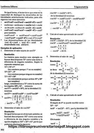 Lumbreras Editores T rigonometría
De igual forma, el lector tiene que estar en la
capacidad de distinguir los desarrollos de las
identidades anteriormente indicadas; para ello
sigamos con otros ejercicios
• senl(Pcos50+coslOp
sen5°=sen(100+5°) =senl5°
• cos3xcosx- senSxsenx = c o s (3 x + at) = cos4x
• sen56cos20- eos56sen20 =sen(56 - 20) =sen36
• cos9°cos40+sen9°sen40= cos(9°- 4o) = cos5°
pero también
cos9°cos4° + sen90sen4°=cos40cos9°
+sen4°sen9° =cos(4°-9°)=cos(-5°)=cos5°
* Las demostracíbnes de las identidades
cos(-0) = cos0 a sen(-0) = -sen0 se
desarrollarán más adelante.
Ejem plos d e aplicación
1. Determine el valor exacto de sen75°
R esolución
La manera para resolver este ejemplo es
buscar descomponer 75° como Una suma o
diferencia de ángulos notables. Según lo
expuesto notamos que
75°=74°+l°
(no conviene porque Io no es notable)
75°=81°-6°
(no conviene porque ninguno es notable)
75°=45°+30°
(es conveniente porque ambos 45°y 30°
son notables)
luego, consideremos a 75° como la suma de
los ángulos 30®y 45°, entonces
sen75°= sen(45°+30°), de la identidad (1)
tenemos
sen75°= sen45°cos30° + cos45°sen30°
2 A2,
/6 + >/2 ;2
sen75°
.-. sen75° =
2. Determine el valor de eos105°
Resolución
De igual forma que en el ejemplo anterior, se
buscará descomponer 105° como una suma
o diferencia de dos ángulos notables y la
opción elegida es 105° = 60°+45°, porlo que
podemos plantear lo siguiente
cosl05° = cos(60o+ 4 5 °),
de la identidad (3) tenemos
eos 105° = cos60°cos45° - sen60°sen45°
* ^2 V3V2
eos 105° = ----- -—r-^
2 2 2 2
/. eos 105° = -
V6-V2
3. Calcule el valor aproximado de eos 16o
R esolución
coSl6° = cos(53°- 37°); de la identidad (4)
eos 16° =cos53°cos37°+sen53°sen370
i co 3 4 4 3
c o s l6° = -----+ —
5 5 5 5
.-. eos 16° = 24/25
4. Determine el valor de sen-
12
R esolución
It 7
1 7
1
como — - - - - ,
ji í n n )
se tiene sen— = senl - - - j ;
de la identidad (2) tenemos
n jt ji n n
sen — =sen - eos— eos—
'sen -
12 3 4 3 4
~ n y¡3 ¡2
sen— =--------
12 2 2
n
sen — =
12
I V 2
2 2
S -y ¡2
5. Calcule el valor aproximado de tan8°
Resolución
El ángulo de 8ose puede escribir como
53°-45°
tan8° = tan(53° - 45°); por la identidad (6)
1 - 1
tan8°-tan53° ~ tan45° = 3
1+tan53°tan45° v + ixl
Efectuando
tan8o = - '
7
302
https://librospreuniversitariospdf.blogspot.com
 