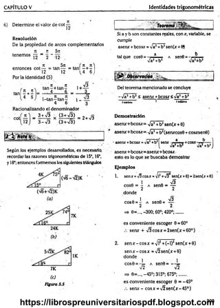 CAPÍTULO V Identidades trigonométricas
6) Determine el valor de coi —
R esolución
De la propiedad de arcos complementarios
TC _ 7T 5jt
tenem os — 2 _ 12
entonces cot — = tan— = tañ í- + - )
12 12 L4 6 j
Por la identidad (5)
. n n
4 + 6
ir , , n
ta n -+ ta n -
4 6 _
1 -tan -ta n ~
4 6
1+
1 -
s
i
Racionalizando el denominador
cot
3 + 73
3 - 7 3
(3 + v g )
(3 + 73)
x - ---¿r = 2+ 73
Según los ejemplos desarrollados, es necesaria
recordar las razones trigonométricas de 15°, 16°,
y 18°; entonces formemos los siguientes triángulos
7K
(c)
Figura 5.5
........i.J
Si a y b son constantes reales, con x, variable, se
cumple
asenx +bcosx = 7a2+b2sen(x +8)
tal que cos8 = , a a sen0 = ......
7a2+b2 7a2+b2
. ...........~ _______
Del teorema mencionado se concluye
-7a2+b2< asear +bcosx 5 -Ja1+b2
fm
W
rn
o 1 fm
»
x
lm
o
Demostración
asenx+bcosx= 7 a2+b2sen(x + 0)
asenx+bcosx= ^ a 2+ b2(Senxcos0 + cosxsene)
' asear+bcosr=va1+bJ[senx i ,a ■. +c o s x —- ]
( 7a*+b2 Va2+b2J
asenx+bcosx=asenx+bcosx
esto es lo que se buscaba demostrar
Ejemplos
1. senx + >/3eosr =
¡/l! + 7 }1sen(r +0) = 2sen(r +0)
1 73
cose = - a sen8 = —
2 2
donde
1 73
cos6 = - a sen6= —
2 2
=> e=..„ -300; 60°; 420°;......
es conveniente escoger 0 = 60°
senx + 73cosx = 2sen(x + 60°) .
2. sen x-cosx = Vi2+(-l)2sen(x +0)
sen x - eos x = 72 sen(x +0)
donde
cose = -t= a sen0= -
72
=> 6=..., -45°; 315°; 675°;...... .
es conveniente escoger 0 = -45°
senx - cosx = 72sen(x-45°)
1
72
.303
https://librospreuniversitariospdf.blogspot.com
 