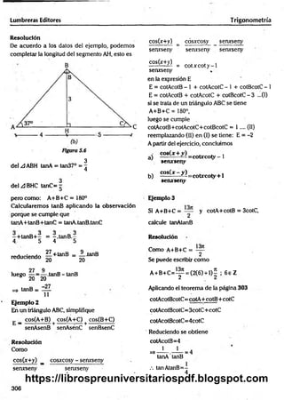 Lumbreras Editores Trigonometría
Resolución
De acuerdo a los datos del ejemplo, podem os
completar la longitud del segmento AH, esto es
B
3
del A ABH tanA = tan37° = 7
4
3
del .¡dBHC tanC= ~
pero como: A+B+C = 180°
Calcularem os tanB aplicando la observación
porque se cumple que
tanA+tanB+tanC = tanA.tanB.tanC
-+ ta n B + - = —.tanB .-
4, 5 4 5
reduciendo § +tanB = ¿ tanB
27 9
luego — = — .tanB-tanB
5 20 20
=> tanB = ~JL
11
Ejemplo 2
En un triángulo ABC, simplifique
g _ cos(A+B) + cos(A+C) + cos(B+C)
senAsenB senAsénC senBsenC
Resolución
Como
cos(x+y) _ cosxcosy - senxseny
senxseny senxseny
cos(x+y) _ cosxcosy senxseny
senxseny senxseny senxseny
C0S(^ >
,) = c o tx c o ty -1
senxseny
en la expresión E
E = cotAcotB - 1 + cotAcotC - 1 + cotBcotC - 1
E = cotAcotB + cotAcotC + cotBcotC - 3 ...(I)
si se trata de un triángulo ABC se tiene
A+B+C = 180°,
luego se cumple
cotAcotB+ cotAcotC+ cotBcotC = 1 .... (II)
reemplazando (II) en (I) se tiene: E = -2
A partir del ejercicio, concluimos
aj =cotxcoty - 1
serurseny
b) cos(x—^ = cotxcoty + l
senxseny
Ejemplo 3
Si A+B+C = y cotA+cotB = 3cotC,
calcule tanAtanB
Resolución
Como A+B+C = —
2
Se puede escribir com o
A + B + C = ^ = (2(6) + l ) í ; 6 e Z
p ic a n d o el teorema de la página 303
cotAcotBcotC= cotA +cotB+ cotC
cotAcotBcotC= 3cotC+ cotC
cotAcotBcotC=4cotC
Reduciendo se obtiene
cotAcotB=4
1 1 .
=>----- . — — = 4
tanA tanB
.-. tanAtanB=-
4
306
https://librospreuniversitariospdf.blogspot.com
 