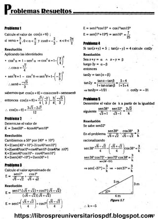 Problemas Resueltos
Problem
a1
Calcule el valor de cos(a +'8) ;
si sena = 5 o < a < - y cos0 = - - . n < 0 < ^ -
4 2 3 2
Resolución
Aplicando las identidades
• cos2cx = 1 - s e n 2a =>cos2a = l -
co sa = —
4
• sen 20 = l - cos20 =>sen20'= l-^ -
sen0 = —
—
3
sabemos que cos(a + 0) = cosacos© - señasen©
entonces cos(a + 0) = ^ ^ y j - ^ | ^ p j
, co sC a -0) = 3^ - ^ -
Problema2
Determine el valor de
K = 2sen50° - 4cos40°senl0°
Resolución
Cambiemos a 50° por (40° + 10°)
K=2[sen(40°+10°)-2cos40°senl0°J
K=2[sen40scos¡0’+co&4(fsenl0:
’
-2cos4Of1
se nlCP]
K=2[sen40°cosl0°- cos40°senl0°]
K= 2sen(40°-l 0°)=2sen30°= 1
Problemas
Calcule el valor aproximado de
c _ se n l0 cosl°
V e W 2 + V6 + ^
Resolución
sen 1°.(V6 + ¡2) + eos l°(>/6 -y¡2 )
C
x/6 - v/2 )CV6 +V2)
( f i +W
{ 4 J l 4 J
E = sen l°cosl5° + cosl°sen l5°
E = senCP+lS*) = sen l6° = —
25
Problema4
Si tanCx+y) = 5 ; tan (x-y) = 4 calcule cot2y
Resolución
Seax+ y = a a x - y = ¡3
luego 2y = a - P
entonces
tan2y = tan (a - P)
_ . tan a -ta n P _ _ 5 ^ 4 _
1 + tanatanp 1+ 5 x 4
=> tan2y= - 1/21 v. cot2y = - 21
Problemas
Determine el valor de k a partir de la igualdad
sen 38° sen 52° 3^2
siguiente
Resoluclón
Se sabe sen52°
sen38° cos38° 3
En el problema ~ k
racionalizando
sen 38°
S - J 2
4
(
4
cos38° = r
k
3
sen38°cos75°-sen75° cos38° = -
sen(38"-75*) ’ *
=> sen(-37°) = — =» -sen 37° = —
k k
307
https://librospreuniversitariospdf.blogspot.com
 