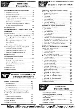 Identidades
trigonométricas
^
g
B
5
?
«
s!e
ee
sa
u
m
m
ss
F u n c io n e s t r i g o n o m é t r i c a s
identidades trigonométricas fundamentales ........279
- Identidades reciprocas......................................... 279
- Identidades por cociente ....................................... 279
- Identidades pitagóricas ......................................... 280
- Tipos de problemas sobre identidades
fundamentales ....................................................... 281
- Demostración de identidades................................281
- Cálculo de razones trigonométricas en función
de otras razones trigonométricas..........................285
Problemas resueltos ...................................................288
Identidades de la suma o diferencia de dos arcos
{dos ángulos) .............................................................300
Problemas resueltos ...................................................307
Identidades de reducción al primer cuadrante .... 317
- Para ángulos positivos menores que una vuelta
(primer caso)...........................................................318
- Para ángulos mayores que una vue’ta
(segundo caso) ...................................................... 319
- Para el arco (-0)(tercer caso) ...............................321
Identidades para el arco doble, mitad y triple
.
325
- Identidades para el arco doble...............................325
- Identidades para el ángulo mitad (x/2).................. 330
- Identidades para el ángulo triple (3x).................... 333
Problemas resueltos .................... 336
Identidades de transformaciones
trigonom étricas..........................................................350
- De sumas y diferencias de senes y
cosenos en producto..............................................350
- De producto de senos y/o cosenos a
suma o diferencia...................................................352
Problemas resueltos ...................................................361
Problemas propuestos .......................................... 377
Relaciones fu n dam entales en
el triángulo oblicuángulo
Teoremas trigonométricos .....................................402
- Teorema de senos................................................... 402
- Teorema de cosenos............................................... 406
- Teorema de tangentes ..........................................407
- Teorema de proyecciones....................... 408
Razones trigonométricas de los semiángulos
de un triángulo en función del semiperímetro
y lados .......................................................................409
- Área de una región triangular................................414
- Área de una región cuadrangular..........................417
Problemas resueltos ...................................................421
Problemas propuestos ................................................441
FUNCIONES TRIGONOMÉTRICAS DIRECTAS
Noción de fu n ció n ......................................................449
- Regla de correspondencia .....................................450
- Gráficas de funciones .............................................452
- Función par ............................................................ 464
- . Función impar ..........................................................464
- Función creciente.................................................... 466
- Función decreciente................................................466
- Funciones periódicas ..............................................467
- Continuidad de una función en un punto ...............470
Análisis de las gráficas de las funciones
trigonométricas elementales ...................................471
* Función seno ...........................................................471
- Función coseno........................................................ 472
- Función tangente............' ......................................472
- Función cotangente............................................. 473
- Función secante....... ?............................................474
- Función cosecante .................................................. 475
- Gráfca de la función que tiene por regia de
correspondencia f{x)-Asert{Bx+C)+D ...................477
- Estudio de las funciones de !a forma y-Ft{B x) .... 479
- Adición y multiplicación de funciones.....................486
- Ejemplos de funciones con dos variables.............489
Problemas resueltos..................................................... 4S1
FUNCIONES TRIGONOMÉTRICAS INVERSAS
Noción de la función inversa ....................................518
- Función inyectiva..................................................... 518
- Función sobreyectiva ..............................................522
* Función biyectiva .................................................... 522
- Definición de función inversa .................................523
Funciones trigonométricas inversas.......................524
- Función arco seno.................. 525
* Función arco coseno...............................................526
- Función arco tangente.............................................526
- Función arco cotangente............................ 526
- Función arco secante...............................................526
- Función arco cosecante...........................................527
- Propiedad fundamental............................................528
- Teoremas y propiedades de las funciones
trigonométricas inversas......................................... 533
- Propiedad de¡seno inverso......................................534
- Propiedad del coseno inverso................................. 535
- Propiedad deltangente inverso............................... 535
- Propiedad deicotangente inverso...........................536
- Propiedad delsecante inverso.................................536
- Propiedad de!cosecante inverso............................ 536
Problemas resueltos..................................................... 546
Problemas propuestos.................................................. 566
Ecuaciones
trigonométricas
Ecuación trigonométrica ...........................................594
Ecuación trigonométrica elemental ........................ 595
Desigualdades trigonométricas de una
sola incógnita .............................................................605
Sistemas de ecuaciones trigonométricas .............610
Problemas resueltos .................................................... 612
Problemas propuestos ...............................................^631
https://librospreuniversitariospdf.blogspot.com
 